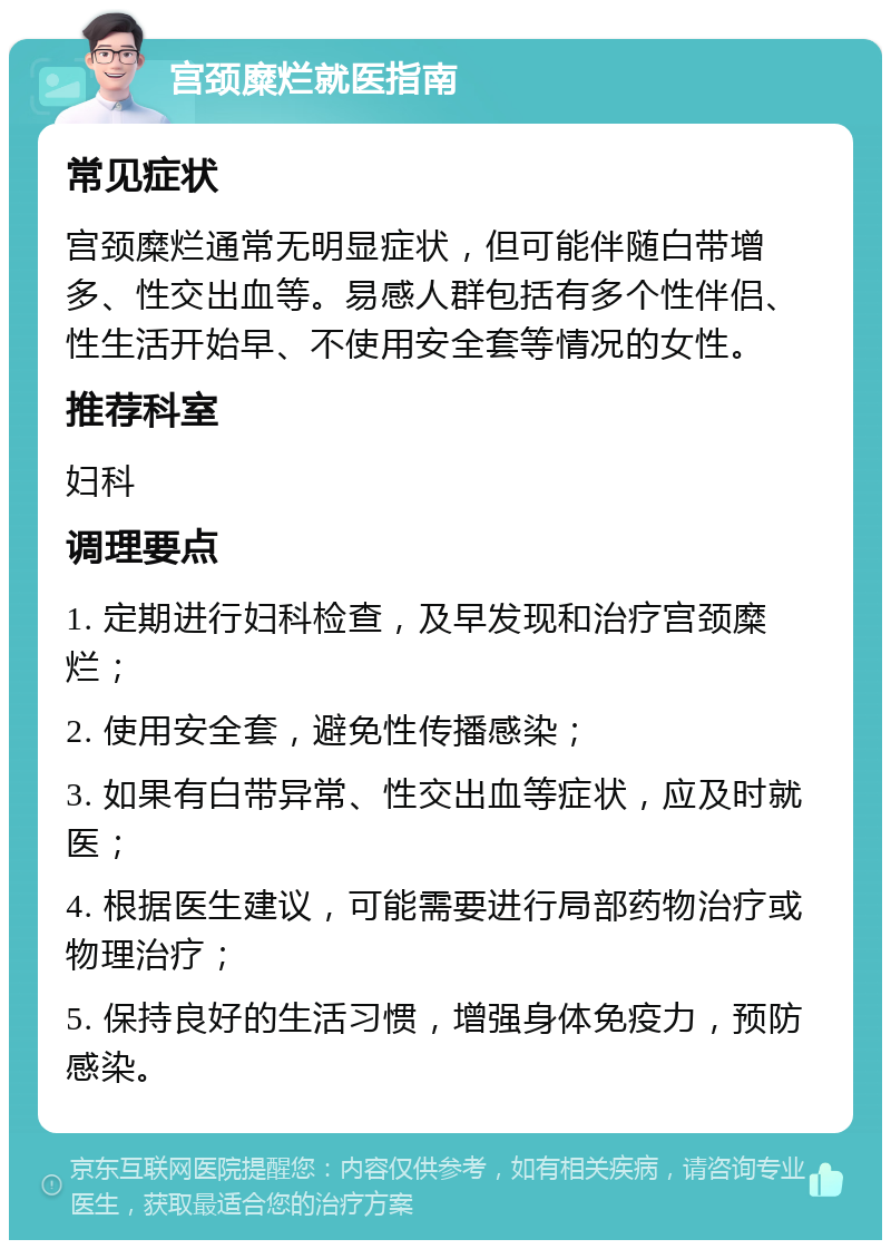 宫颈糜烂就医指南 常见症状 宫颈糜烂通常无明显症状，但可能伴随白带增多、性交出血等。易感人群包括有多个性伴侣、性生活开始早、不使用安全套等情况的女性。 推荐科室 妇科 调理要点 1. 定期进行妇科检查，及早发现和治疗宫颈糜烂； 2. 使用安全套，避免性传播感染； 3. 如果有白带异常、性交出血等症状，应及时就医； 4. 根据医生建议，可能需要进行局部药物治疗或物理治疗； 5. 保持良好的生活习惯，增强身体免疫力，预防感染。