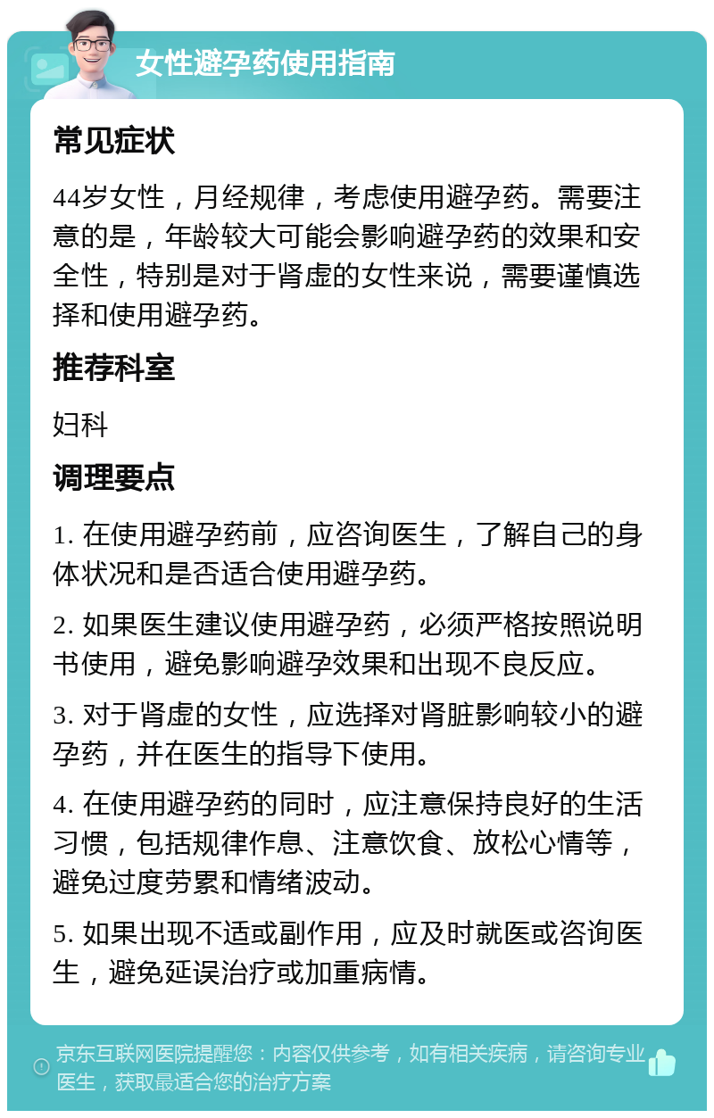 女性避孕药使用指南 常见症状 44岁女性，月经规律，考虑使用避孕药。需要注意的是，年龄较大可能会影响避孕药的效果和安全性，特别是对于肾虚的女性来说，需要谨慎选择和使用避孕药。 推荐科室 妇科 调理要点 1. 在使用避孕药前，应咨询医生，了解自己的身体状况和是否适合使用避孕药。 2. 如果医生建议使用避孕药，必须严格按照说明书使用，避免影响避孕效果和出现不良反应。 3. 对于肾虚的女性，应选择对肾脏影响较小的避孕药，并在医生的指导下使用。 4. 在使用避孕药的同时，应注意保持良好的生活习惯，包括规律作息、注意饮食、放松心情等，避免过度劳累和情绪波动。 5. 如果出现不适或副作用，应及时就医或咨询医生，避免延误治疗或加重病情。