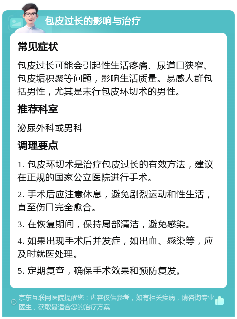 包皮过长的影响与治疗 常见症状 包皮过长可能会引起性生活疼痛、尿道口狭窄、包皮垢积聚等问题，影响生活质量。易感人群包括男性，尤其是未行包皮环切术的男性。 推荐科室 泌尿外科或男科 调理要点 1. 包皮环切术是治疗包皮过长的有效方法，建议在正规的国家公立医院进行手术。 2. 手术后应注意休息，避免剧烈运动和性生活，直至伤口完全愈合。 3. 在恢复期间，保持局部清洁，避免感染。 4. 如果出现手术后并发症，如出血、感染等，应及时就医处理。 5. 定期复查，确保手术效果和预防复发。