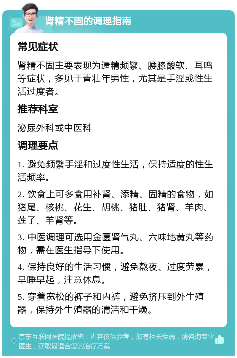 肾精不固的调理指南 常见症状 肾精不固主要表现为遗精频繁、腰膝酸软、耳鸣等症状，多见于青壮年男性，尤其是手淫或性生活过度者。 推荐科室 泌尿外科或中医科 调理要点 1. 避免频繁手淫和过度性生活，保持适度的性生活频率。 2. 饮食上可多食用补肾、添精、固精的食物，如猪尾、核桃、花生、胡桃、猪肚、猪肾、羊肉、莲子、羊肾等。 3. 中医调理可选用金匮肾气丸、六味地黄丸等药物，需在医生指导下使用。 4. 保持良好的生活习惯，避免熬夜、过度劳累，早睡早起，注意休息。 5. 穿着宽松的裤子和内裤，避免挤压到外生殖器，保持外生殖器的清洁和干燥。