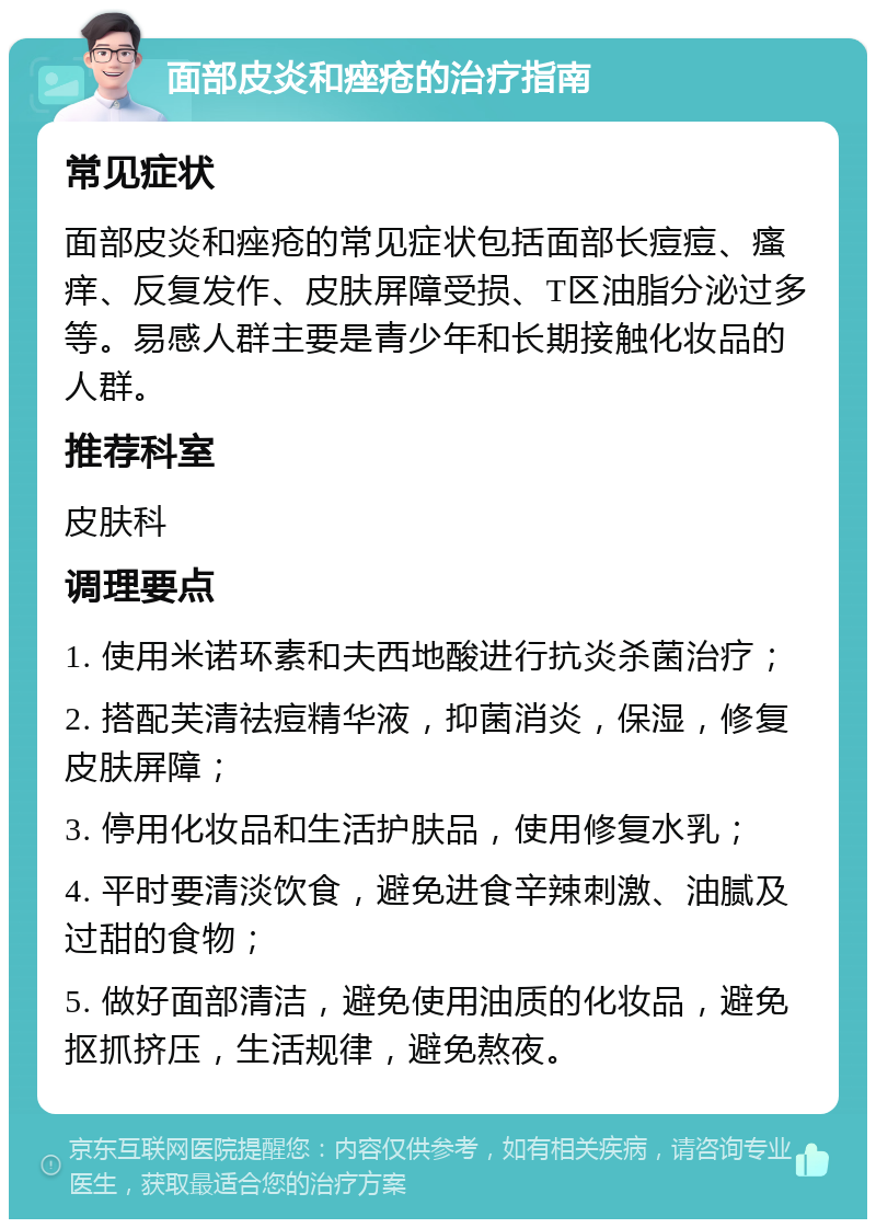 面部皮炎和痤疮的治疗指南 常见症状 面部皮炎和痤疮的常见症状包括面部长痘痘、瘙痒、反复发作、皮肤屏障受损、T区油脂分泌过多等。易感人群主要是青少年和长期接触化妆品的人群。 推荐科室 皮肤科 调理要点 1. 使用米诺环素和夫西地酸进行抗炎杀菌治疗； 2. 搭配芙清祛痘精华液，抑菌消炎，保湿，修复皮肤屏障； 3. 停用化妆品和生活护肤品，使用修复水乳； 4. 平时要清淡饮食，避免进食辛辣刺激、油腻及过甜的食物； 5. 做好面部清洁，避免使用油质的化妆品，避免抠抓挤压，生活规律，避免熬夜。