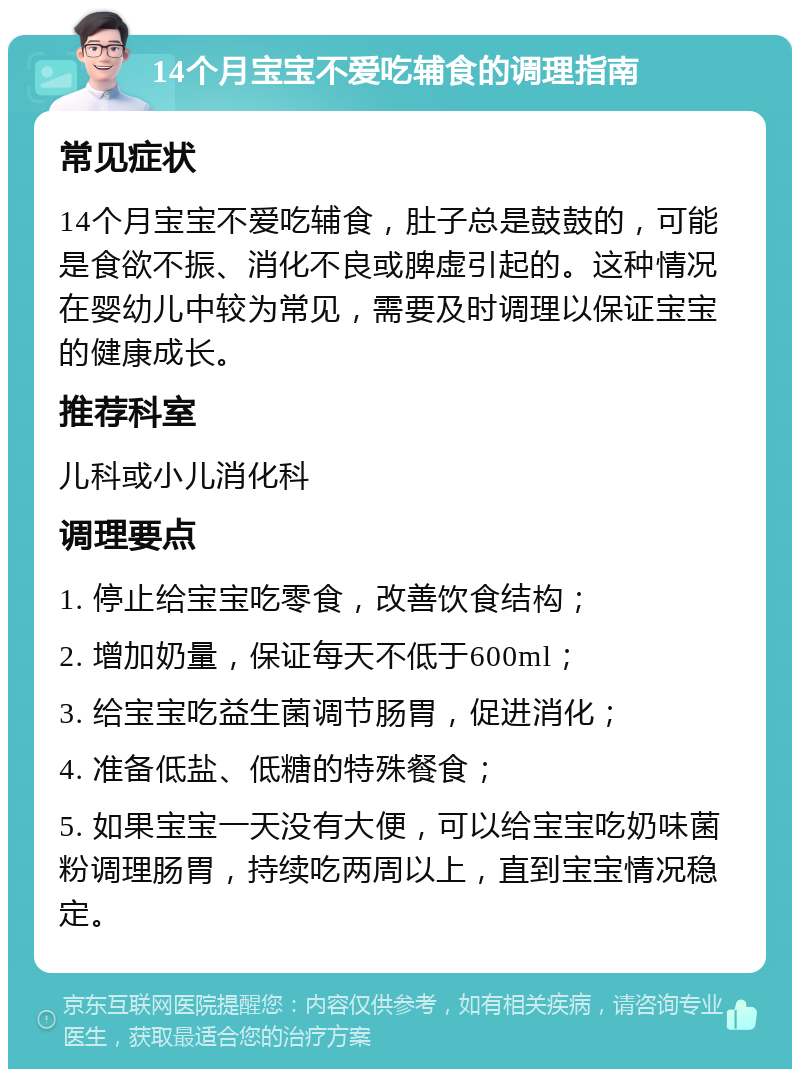 14个月宝宝不爱吃辅食的调理指南 常见症状 14个月宝宝不爱吃辅食，肚子总是鼓鼓的，可能是食欲不振、消化不良或脾虚引起的。这种情况在婴幼儿中较为常见，需要及时调理以保证宝宝的健康成长。 推荐科室 儿科或小儿消化科 调理要点 1. 停止给宝宝吃零食，改善饮食结构； 2. 增加奶量，保证每天不低于600ml； 3. 给宝宝吃益生菌调节肠胃，促进消化； 4. 准备低盐、低糖的特殊餐食； 5. 如果宝宝一天没有大便，可以给宝宝吃奶味菌粉调理肠胃，持续吃两周以上，直到宝宝情况稳定。