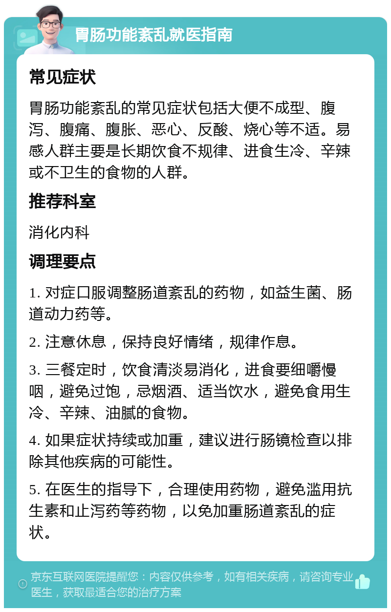 胃肠功能紊乱就医指南 常见症状 胃肠功能紊乱的常见症状包括大便不成型、腹泻、腹痛、腹胀、恶心、反酸、烧心等不适。易感人群主要是长期饮食不规律、进食生冷、辛辣或不卫生的食物的人群。 推荐科室 消化内科 调理要点 1. 对症口服调整肠道紊乱的药物，如益生菌、肠道动力药等。 2. 注意休息，保持良好情绪，规律作息。 3. 三餐定时，饮食清淡易消化，进食要细嚼慢咽，避免过饱，忌烟酒、适当饮水，避免食用生冷、辛辣、油腻的食物。 4. 如果症状持续或加重，建议进行肠镜检查以排除其他疾病的可能性。 5. 在医生的指导下，合理使用药物，避免滥用抗生素和止泻药等药物，以免加重肠道紊乱的症状。