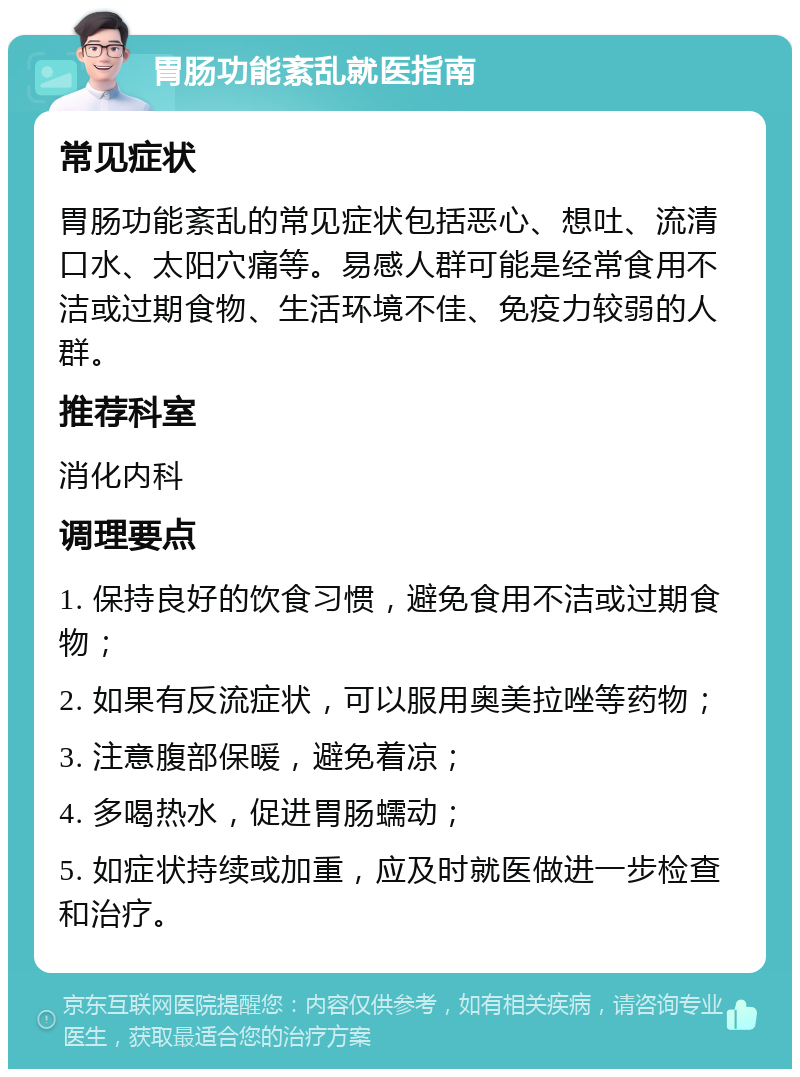 胃肠功能紊乱就医指南 常见症状 胃肠功能紊乱的常见症状包括恶心、想吐、流清口水、太阳穴痛等。易感人群可能是经常食用不洁或过期食物、生活环境不佳、免疫力较弱的人群。 推荐科室 消化内科 调理要点 1. 保持良好的饮食习惯，避免食用不洁或过期食物； 2. 如果有反流症状，可以服用奥美拉唑等药物； 3. 注意腹部保暖，避免着凉； 4. 多喝热水，促进胃肠蠕动； 5. 如症状持续或加重，应及时就医做进一步检查和治疗。