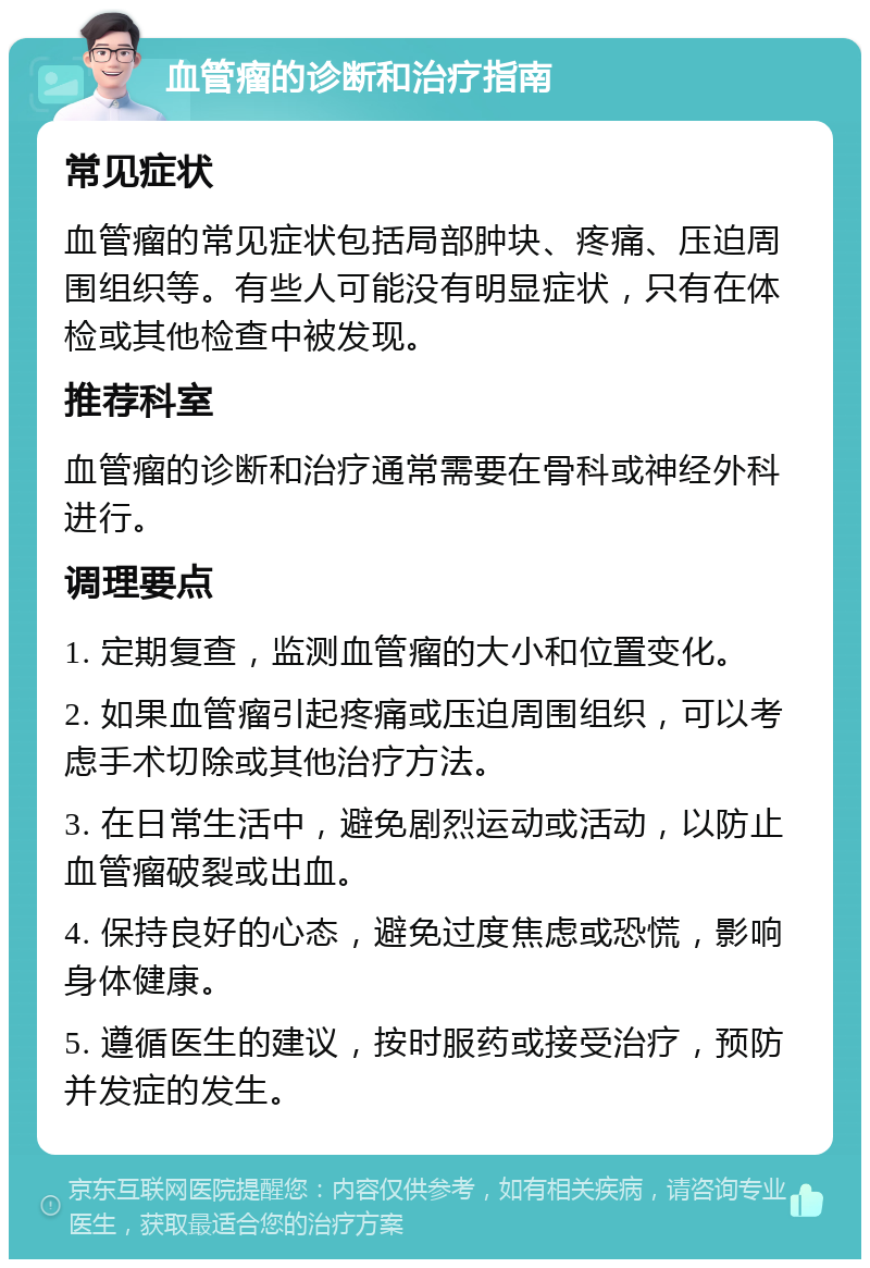 血管瘤的诊断和治疗指南 常见症状 血管瘤的常见症状包括局部肿块、疼痛、压迫周围组织等。有些人可能没有明显症状，只有在体检或其他检查中被发现。 推荐科室 血管瘤的诊断和治疗通常需要在骨科或神经外科进行。 调理要点 1. 定期复查，监测血管瘤的大小和位置变化。 2. 如果血管瘤引起疼痛或压迫周围组织，可以考虑手术切除或其他治疗方法。 3. 在日常生活中，避免剧烈运动或活动，以防止血管瘤破裂或出血。 4. 保持良好的心态，避免过度焦虑或恐慌，影响身体健康。 5. 遵循医生的建议，按时服药或接受治疗，预防并发症的发生。