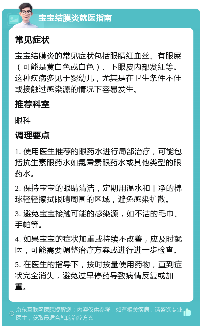 宝宝结膜炎就医指南 常见症状 宝宝结膜炎的常见症状包括眼睛红血丝、有眼屎（可能是黄白色或白色）、下眼皮内部发红等。这种疾病多见于婴幼儿，尤其是在卫生条件不佳或接触过感染源的情况下容易发生。 推荐科室 眼科 调理要点 1. 使用医生推荐的眼药水进行局部治疗，可能包括抗生素眼药水如氯霉素眼药水或其他类型的眼药水。 2. 保持宝宝的眼睛清洁，定期用温水和干净的棉球轻轻擦拭眼睛周围的区域，避免感染扩散。 3. 避免宝宝接触可能的感染源，如不洁的毛巾、手帕等。 4. 如果宝宝的症状加重或持续不改善，应及时就医，可能需要调整治疗方案或进行进一步检查。 5. 在医生的指导下，按时按量使用药物，直到症状完全消失，避免过早停药导致病情反复或加重。