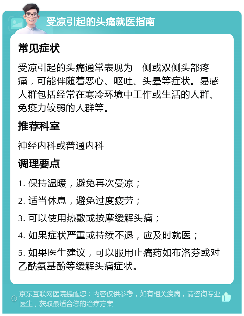 受凉引起的头痛就医指南 常见症状 受凉引起的头痛通常表现为一侧或双侧头部疼痛，可能伴随着恶心、呕吐、头晕等症状。易感人群包括经常在寒冷环境中工作或生活的人群、免疫力较弱的人群等。 推荐科室 神经内科或普通内科 调理要点 1. 保持温暖，避免再次受凉； 2. 适当休息，避免过度疲劳； 3. 可以使用热敷或按摩缓解头痛； 4. 如果症状严重或持续不退，应及时就医； 5. 如果医生建议，可以服用止痛药如布洛芬或对乙酰氨基酚等缓解头痛症状。