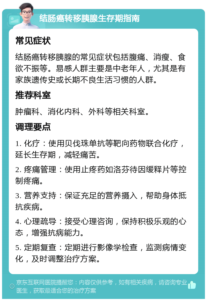 结肠癌转移胰腺生存期指南 常见症状 结肠癌转移胰腺的常见症状包括腹痛、消瘦、食欲不振等。易感人群主要是中老年人，尤其是有家族遗传史或长期不良生活习惯的人群。 推荐科室 肿瘤科、消化内科、外科等相关科室。 调理要点 1. 化疗：使用贝伐珠单抗等靶向药物联合化疗，延长生存期，减轻痛苦。 2. 疼痛管理：使用止疼药如洛芬待因缓释片等控制疼痛。 3. 营养支持：保证充足的营养摄入，帮助身体抵抗疾病。 4. 心理疏导：接受心理咨询，保持积极乐观的心态，增强抗病能力。 5. 定期复查：定期进行影像学检查，监测病情变化，及时调整治疗方案。