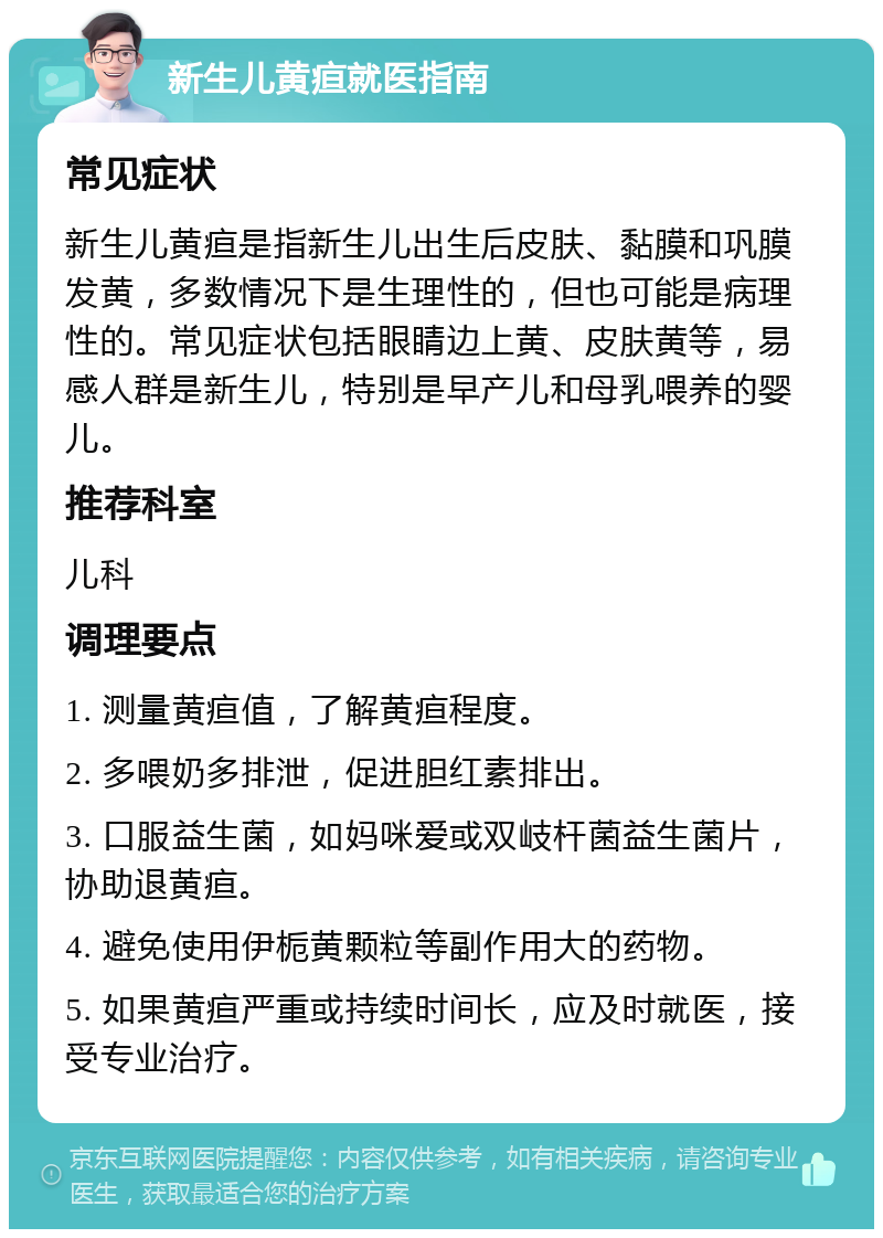 新生儿黄疸就医指南 常见症状 新生儿黄疸是指新生儿出生后皮肤、黏膜和巩膜发黄，多数情况下是生理性的，但也可能是病理性的。常见症状包括眼睛边上黄、皮肤黄等，易感人群是新生儿，特别是早产儿和母乳喂养的婴儿。 推荐科室 儿科 调理要点 1. 测量黄疸值，了解黄疸程度。 2. 多喂奶多排泄，促进胆红素排出。 3. 口服益生菌，如妈咪爱或双岐杆菌益生菌片，协助退黄疸。 4. 避免使用伊栀黄颗粒等副作用大的药物。 5. 如果黄疸严重或持续时间长，应及时就医，接受专业治疗。