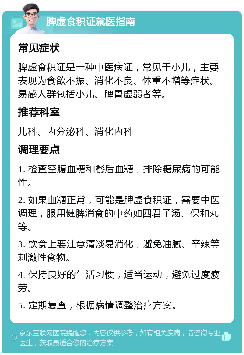 脾虚食积证就医指南 常见症状 脾虚食积证是一种中医病证，常见于小儿，主要表现为食欲不振、消化不良、体重不增等症状。易感人群包括小儿、脾胃虚弱者等。 推荐科室 儿科、内分泌科、消化内科 调理要点 1. 检查空腹血糖和餐后血糖，排除糖尿病的可能性。 2. 如果血糖正常，可能是脾虚食积证，需要中医调理，服用健脾消食的中药如四君子汤、保和丸等。 3. 饮食上要注意清淡易消化，避免油腻、辛辣等刺激性食物。 4. 保持良好的生活习惯，适当运动，避免过度疲劳。 5. 定期复查，根据病情调整治疗方案。