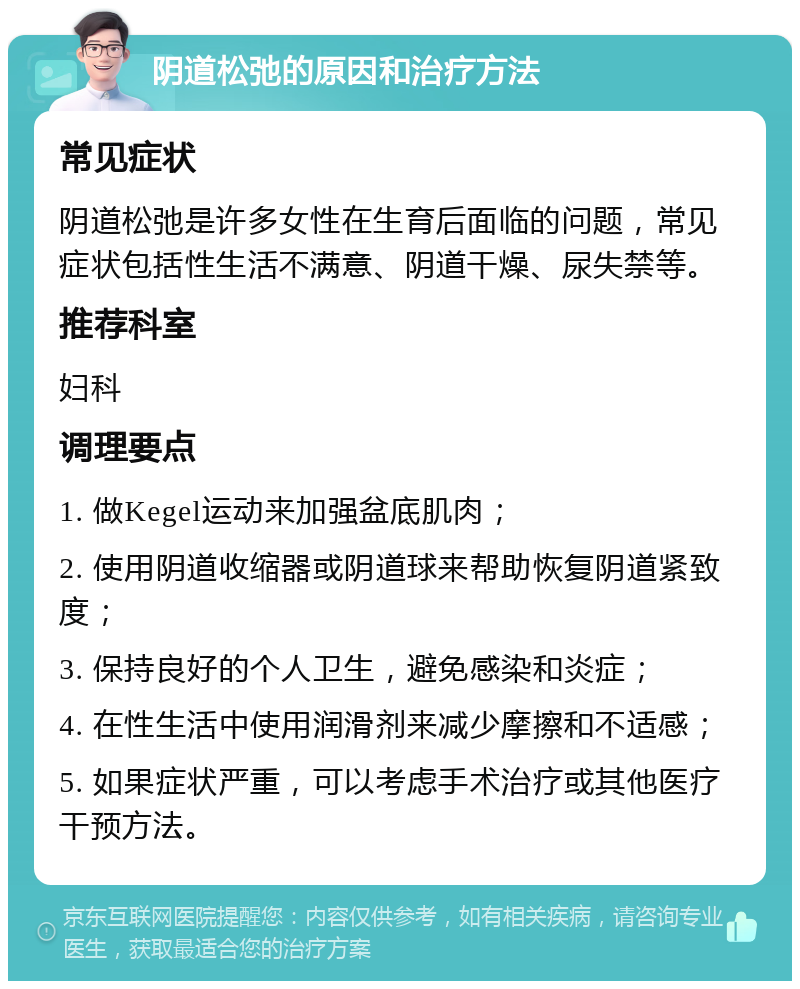 阴道松弛的原因和治疗方法 常见症状 阴道松弛是许多女性在生育后面临的问题，常见症状包括性生活不满意、阴道干燥、尿失禁等。 推荐科室 妇科 调理要点 1. 做Kegel运动来加强盆底肌肉； 2. 使用阴道收缩器或阴道球来帮助恢复阴道紧致度； 3. 保持良好的个人卫生，避免感染和炎症； 4. 在性生活中使用润滑剂来减少摩擦和不适感； 5. 如果症状严重，可以考虑手术治疗或其他医疗干预方法。