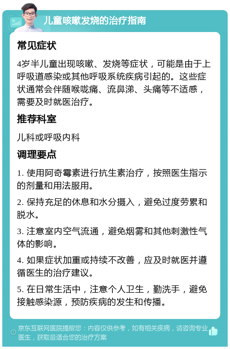 儿童咳嗽发烧的治疗指南 常见症状 4岁半儿童出现咳嗽、发烧等症状，可能是由于上呼吸道感染或其他呼吸系统疾病引起的。这些症状通常会伴随喉咙痛、流鼻涕、头痛等不适感，需要及时就医治疗。 推荐科室 儿科或呼吸内科 调理要点 1. 使用阿奇霉素进行抗生素治疗，按照医生指示的剂量和用法服用。 2. 保持充足的休息和水分摄入，避免过度劳累和脱水。 3. 注意室内空气流通，避免烟雾和其他刺激性气体的影响。 4. 如果症状加重或持续不改善，应及时就医并遵循医生的治疗建议。 5. 在日常生活中，注意个人卫生，勤洗手，避免接触感染源，预防疾病的发生和传播。