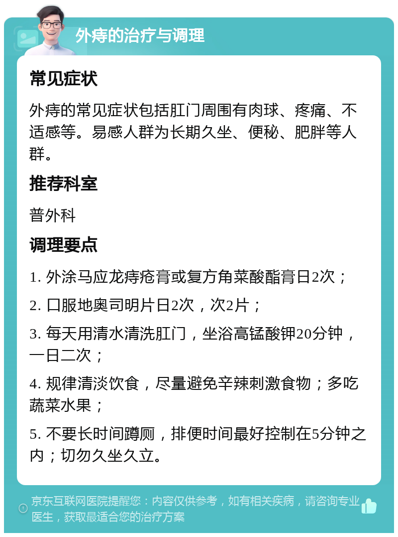 外痔的治疗与调理 常见症状 外痔的常见症状包括肛门周围有肉球、疼痛、不适感等。易感人群为长期久坐、便秘、肥胖等人群。 推荐科室 普外科 调理要点 1. 外涂马应龙痔疮膏或复方角菜酸酯膏日2次； 2. 口服地奥司明片日2次，次2片； 3. 每天用清水清洗肛门，坐浴高锰酸钾20分钟，一日二次； 4. 规律清淡饮食，尽量避免辛辣刺激食物；多吃蔬菜水果； 5. 不要长时间蹲厕，排便时间最好控制在5分钟之内；切勿久坐久立。