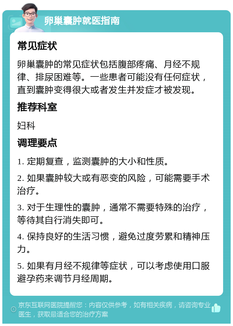 卵巢囊肿就医指南 常见症状 卵巢囊肿的常见症状包括腹部疼痛、月经不规律、排尿困难等。一些患者可能没有任何症状，直到囊肿变得很大或者发生并发症才被发现。 推荐科室 妇科 调理要点 1. 定期复查，监测囊肿的大小和性质。 2. 如果囊肿较大或有恶变的风险，可能需要手术治疗。 3. 对于生理性的囊肿，通常不需要特殊的治疗，等待其自行消失即可。 4. 保持良好的生活习惯，避免过度劳累和精神压力。 5. 如果有月经不规律等症状，可以考虑使用口服避孕药来调节月经周期。