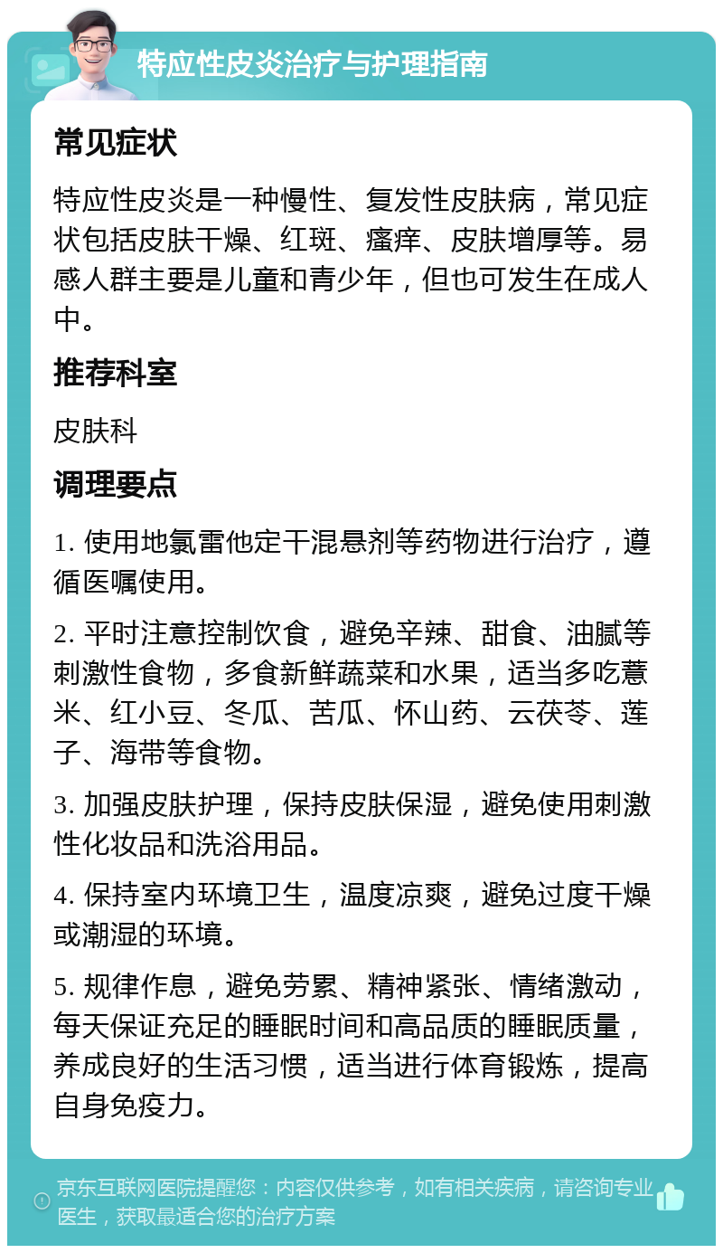 特应性皮炎治疗与护理指南 常见症状 特应性皮炎是一种慢性、复发性皮肤病，常见症状包括皮肤干燥、红斑、瘙痒、皮肤增厚等。易感人群主要是儿童和青少年，但也可发生在成人中。 推荐科室 皮肤科 调理要点 1. 使用地氯雷他定干混悬剂等药物进行治疗，遵循医嘱使用。 2. 平时注意控制饮食，避免辛辣、甜食、油腻等刺激性食物，多食新鲜蔬菜和水果，适当多吃薏米、红小豆、冬瓜、苦瓜、怀山药、云茯苓、莲子、海带等食物。 3. 加强皮肤护理，保持皮肤保湿，避免使用刺激性化妆品和洗浴用品。 4. 保持室内环境卫生，温度凉爽，避免过度干燥或潮湿的环境。 5. 规律作息，避免劳累、精神紧张、情绪激动，每天保证充足的睡眠时间和高品质的睡眠质量，养成良好的生活习惯，适当进行体育锻炼，提高自身免疫力。