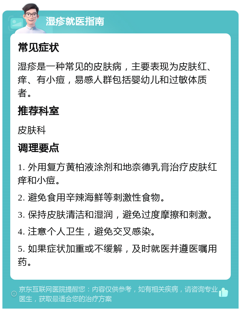 湿疹就医指南 常见症状 湿疹是一种常见的皮肤病，主要表现为皮肤红、痒、有小痘，易感人群包括婴幼儿和过敏体质者。 推荐科室 皮肤科 调理要点 1. 外用复方黄柏液涂剂和地奈德乳膏治疗皮肤红痒和小痘。 2. 避免食用辛辣海鲜等刺激性食物。 3. 保持皮肤清洁和湿润，避免过度摩擦和刺激。 4. 注意个人卫生，避免交叉感染。 5. 如果症状加重或不缓解，及时就医并遵医嘱用药。