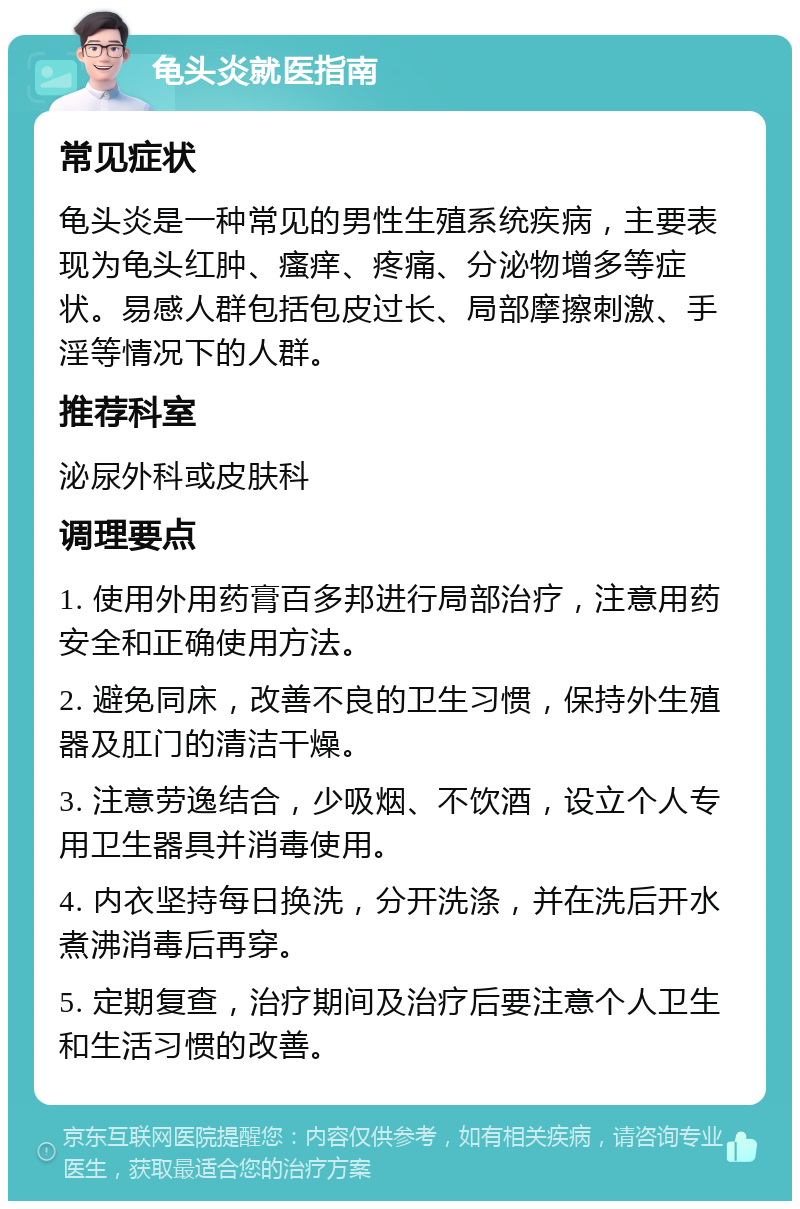 龟头炎就医指南 常见症状 龟头炎是一种常见的男性生殖系统疾病，主要表现为龟头红肿、瘙痒、疼痛、分泌物增多等症状。易感人群包括包皮过长、局部摩擦刺激、手淫等情况下的人群。 推荐科室 泌尿外科或皮肤科 调理要点 1. 使用外用药膏百多邦进行局部治疗，注意用药安全和正确使用方法。 2. 避免同床，改善不良的卫生习惯，保持外生殖器及肛门的清洁干燥。 3. 注意劳逸结合，少吸烟、不饮酒，设立个人专用卫生器具并消毒使用。 4. 内衣坚持每日换洗，分开洗涤，并在洗后开水煮沸消毒后再穿。 5. 定期复查，治疗期间及治疗后要注意个人卫生和生活习惯的改善。