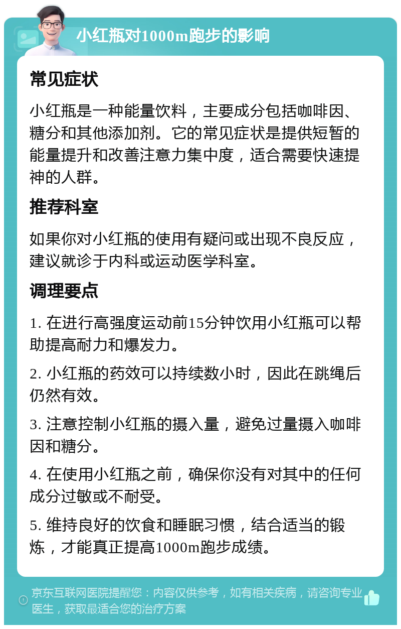 小红瓶对1000m跑步的影响 常见症状 小红瓶是一种能量饮料，主要成分包括咖啡因、糖分和其他添加剂。它的常见症状是提供短暂的能量提升和改善注意力集中度，适合需要快速提神的人群。 推荐科室 如果你对小红瓶的使用有疑问或出现不良反应，建议就诊于内科或运动医学科室。 调理要点 1. 在进行高强度运动前15分钟饮用小红瓶可以帮助提高耐力和爆发力。 2. 小红瓶的药效可以持续数小时，因此在跳绳后仍然有效。 3. 注意控制小红瓶的摄入量，避免过量摄入咖啡因和糖分。 4. 在使用小红瓶之前，确保你没有对其中的任何成分过敏或不耐受。 5. 维持良好的饮食和睡眠习惯，结合适当的锻炼，才能真正提高1000m跑步成绩。