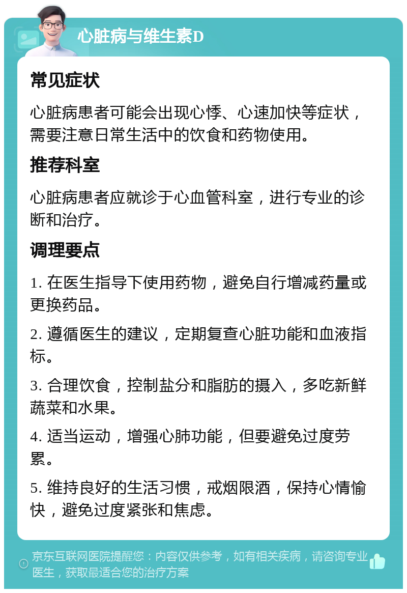 心脏病与维生素D 常见症状 心脏病患者可能会出现心悸、心速加快等症状，需要注意日常生活中的饮食和药物使用。 推荐科室 心脏病患者应就诊于心血管科室，进行专业的诊断和治疗。 调理要点 1. 在医生指导下使用药物，避免自行增减药量或更换药品。 2. 遵循医生的建议，定期复查心脏功能和血液指标。 3. 合理饮食，控制盐分和脂肪的摄入，多吃新鲜蔬菜和水果。 4. 适当运动，增强心肺功能，但要避免过度劳累。 5. 维持良好的生活习惯，戒烟限酒，保持心情愉快，避免过度紧张和焦虑。