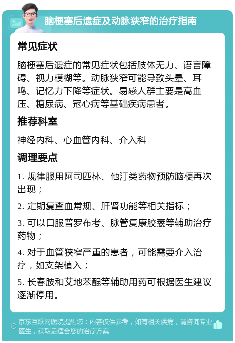 脑梗塞后遗症及动脉狭窄的治疗指南 常见症状 脑梗塞后遗症的常见症状包括肢体无力、语言障碍、视力模糊等。动脉狭窄可能导致头晕、耳鸣、记忆力下降等症状。易感人群主要是高血压、糖尿病、冠心病等基础疾病患者。 推荐科室 神经内科、心血管内科、介入科 调理要点 1. 规律服用阿司匹林、他汀类药物预防脑梗再次出现； 2. 定期复查血常规、肝肾功能等相关指标； 3. 可以口服普罗布考、脉管复康胶囊等辅助治疗药物； 4. 对于血管狭窄严重的患者，可能需要介入治疗，如支架植入； 5. 长春胺和艾地苯醌等辅助用药可根据医生建议逐渐停用。