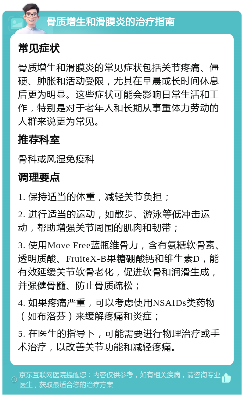 骨质增生和滑膜炎的治疗指南 常见症状 骨质增生和滑膜炎的常见症状包括关节疼痛、僵硬、肿胀和活动受限，尤其在早晨或长时间休息后更为明显。这些症状可能会影响日常生活和工作，特别是对于老年人和长期从事重体力劳动的人群来说更为常见。 推荐科室 骨科或风湿免疫科 调理要点 1. 保持适当的体重，减轻关节负担； 2. 进行适当的运动，如散步、游泳等低冲击运动，帮助增强关节周围的肌肉和韧带； 3. 使用Move Free蓝瓶维骨力，含有氨糖软骨素、透明质酸、FruiteX-B果糖硼酸钙和维生素D，能有效延缓关节软骨老化，促进软骨和润滑生成，并强健骨髓、防止骨质疏松； 4. 如果疼痛严重，可以考虑使用NSAIDs类药物（如布洛芬）来缓解疼痛和炎症； 5. 在医生的指导下，可能需要进行物理治疗或手术治疗，以改善关节功能和减轻疼痛。