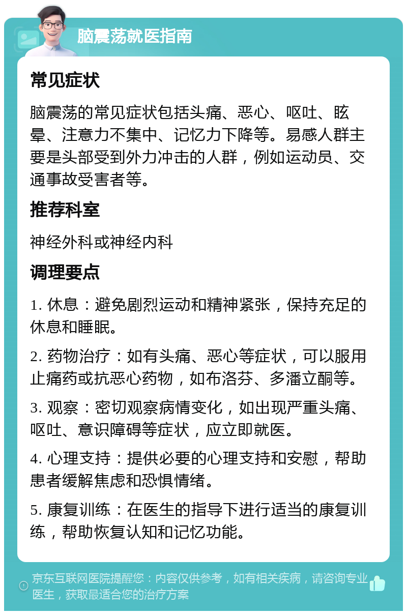 脑震荡就医指南 常见症状 脑震荡的常见症状包括头痛、恶心、呕吐、眩晕、注意力不集中、记忆力下降等。易感人群主要是头部受到外力冲击的人群，例如运动员、交通事故受害者等。 推荐科室 神经外科或神经内科 调理要点 1. 休息：避免剧烈运动和精神紧张，保持充足的休息和睡眠。 2. 药物治疗：如有头痛、恶心等症状，可以服用止痛药或抗恶心药物，如布洛芬、多潘立酮等。 3. 观察：密切观察病情变化，如出现严重头痛、呕吐、意识障碍等症状，应立即就医。 4. 心理支持：提供必要的心理支持和安慰，帮助患者缓解焦虑和恐惧情绪。 5. 康复训练：在医生的指导下进行适当的康复训练，帮助恢复认知和记忆功能。