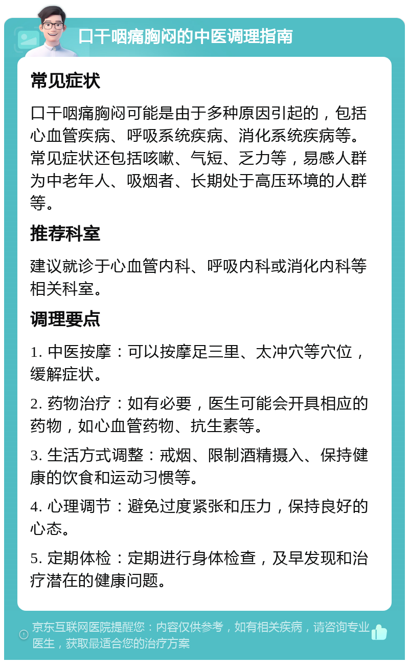 口干咽痛胸闷的中医调理指南 常见症状 口干咽痛胸闷可能是由于多种原因引起的，包括心血管疾病、呼吸系统疾病、消化系统疾病等。常见症状还包括咳嗽、气短、乏力等，易感人群为中老年人、吸烟者、长期处于高压环境的人群等。 推荐科室 建议就诊于心血管内科、呼吸内科或消化内科等相关科室。 调理要点 1. 中医按摩：可以按摩足三里、太冲穴等穴位，缓解症状。 2. 药物治疗：如有必要，医生可能会开具相应的药物，如心血管药物、抗生素等。 3. 生活方式调整：戒烟、限制酒精摄入、保持健康的饮食和运动习惯等。 4. 心理调节：避免过度紧张和压力，保持良好的心态。 5. 定期体检：定期进行身体检查，及早发现和治疗潜在的健康问题。