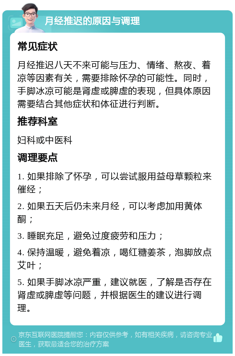 月经推迟的原因与调理 常见症状 月经推迟八天不来可能与压力、情绪、熬夜、着凉等因素有关，需要排除怀孕的可能性。同时，手脚冰凉可能是肾虚或脾虚的表现，但具体原因需要结合其他症状和体征进行判断。 推荐科室 妇科或中医科 调理要点 1. 如果排除了怀孕，可以尝试服用益母草颗粒来催经； 2. 如果五天后仍未来月经，可以考虑加用黄体酮； 3. 睡眠充足，避免过度疲劳和压力； 4. 保持温暖，避免着凉，喝红糖姜茶，泡脚放点艾叶； 5. 如果手脚冰凉严重，建议就医，了解是否存在肾虚或脾虚等问题，并根据医生的建议进行调理。