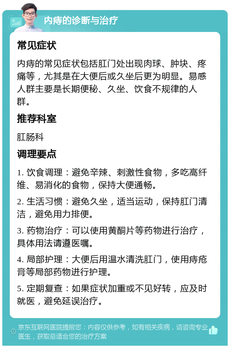 内痔的诊断与治疗 常见症状 内痔的常见症状包括肛门处出现肉球、肿块、疼痛等，尤其是在大便后或久坐后更为明显。易感人群主要是长期便秘、久坐、饮食不规律的人群。 推荐科室 肛肠科 调理要点 1. 饮食调理：避免辛辣、刺激性食物，多吃高纤维、易消化的食物，保持大便通畅。 2. 生活习惯：避免久坐，适当运动，保持肛门清洁，避免用力排便。 3. 药物治疗：可以使用黄酮片等药物进行治疗，具体用法请遵医嘱。 4. 局部护理：大便后用温水清洗肛门，使用痔疮膏等局部药物进行护理。 5. 定期复查：如果症状加重或不见好转，应及时就医，避免延误治疗。