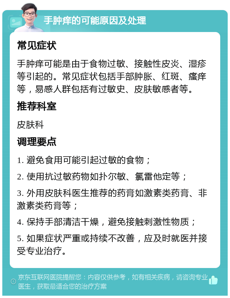 手肿痒的可能原因及处理 常见症状 手肿痒可能是由于食物过敏、接触性皮炎、湿疹等引起的。常见症状包括手部肿胀、红斑、瘙痒等，易感人群包括有过敏史、皮肤敏感者等。 推荐科室 皮肤科 调理要点 1. 避免食用可能引起过敏的食物； 2. 使用抗过敏药物如扑尔敏、氯雷他定等； 3. 外用皮肤科医生推荐的药膏如激素类药膏、非激素类药膏等； 4. 保持手部清洁干燥，避免接触刺激性物质； 5. 如果症状严重或持续不改善，应及时就医并接受专业治疗。