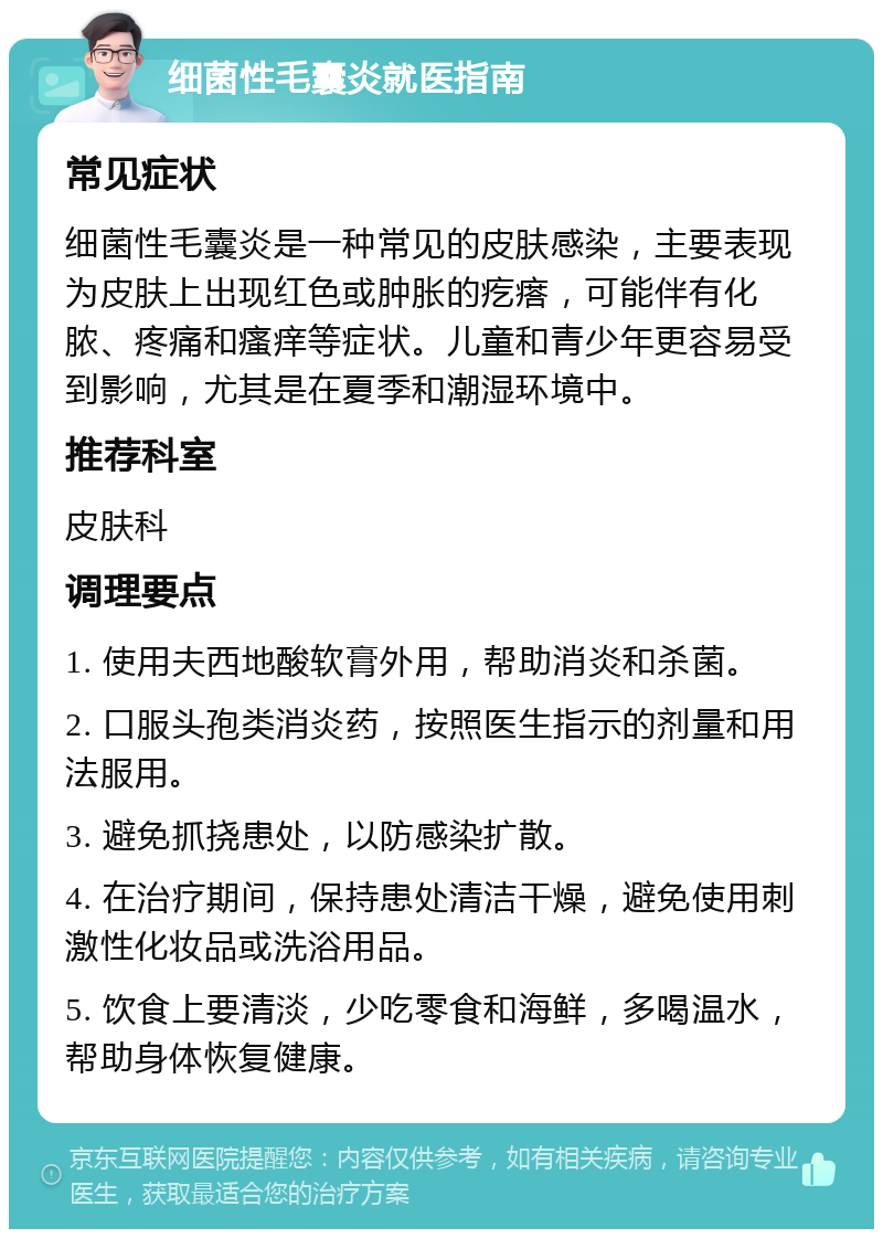 细菌性毛囊炎就医指南 常见症状 细菌性毛囊炎是一种常见的皮肤感染，主要表现为皮肤上出现红色或肿胀的疙瘩，可能伴有化脓、疼痛和瘙痒等症状。儿童和青少年更容易受到影响，尤其是在夏季和潮湿环境中。 推荐科室 皮肤科 调理要点 1. 使用夫西地酸软膏外用，帮助消炎和杀菌。 2. 口服头孢类消炎药，按照医生指示的剂量和用法服用。 3. 避免抓挠患处，以防感染扩散。 4. 在治疗期间，保持患处清洁干燥，避免使用刺激性化妆品或洗浴用品。 5. 饮食上要清淡，少吃零食和海鲜，多喝温水，帮助身体恢复健康。