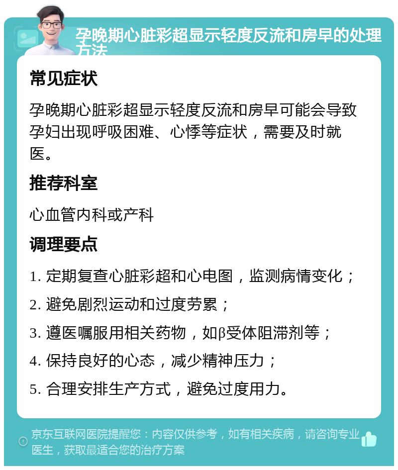 孕晚期心脏彩超显示轻度反流和房早的处理方法 常见症状 孕晚期心脏彩超显示轻度反流和房早可能会导致孕妇出现呼吸困难、心悸等症状，需要及时就医。 推荐科室 心血管内科或产科 调理要点 1. 定期复查心脏彩超和心电图，监测病情变化； 2. 避免剧烈运动和过度劳累； 3. 遵医嘱服用相关药物，如β受体阻滞剂等； 4. 保持良好的心态，减少精神压力； 5. 合理安排生产方式，避免过度用力。