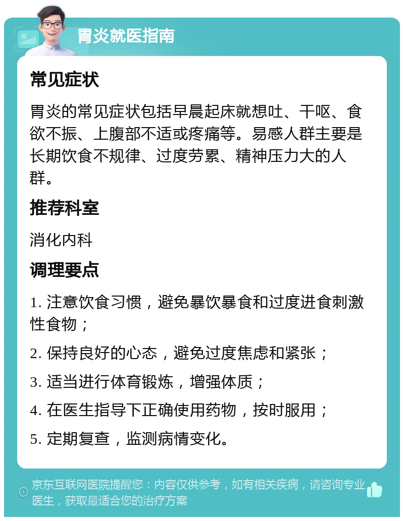 胃炎就医指南 常见症状 胃炎的常见症状包括早晨起床就想吐、干呕、食欲不振、上腹部不适或疼痛等。易感人群主要是长期饮食不规律、过度劳累、精神压力大的人群。 推荐科室 消化内科 调理要点 1. 注意饮食习惯，避免暴饮暴食和过度进食刺激性食物； 2. 保持良好的心态，避免过度焦虑和紧张； 3. 适当进行体育锻炼，增强体质； 4. 在医生指导下正确使用药物，按时服用； 5. 定期复查，监测病情变化。