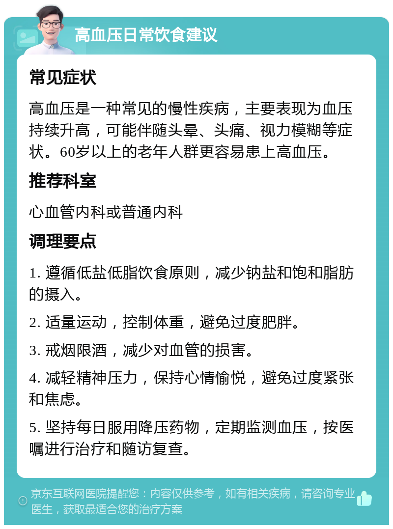 高血压日常饮食建议 常见症状 高血压是一种常见的慢性疾病，主要表现为血压持续升高，可能伴随头晕、头痛、视力模糊等症状。60岁以上的老年人群更容易患上高血压。 推荐科室 心血管内科或普通内科 调理要点 1. 遵循低盐低脂饮食原则，减少钠盐和饱和脂肪的摄入。 2. 适量运动，控制体重，避免过度肥胖。 3. 戒烟限酒，减少对血管的损害。 4. 减轻精神压力，保持心情愉悦，避免过度紧张和焦虑。 5. 坚持每日服用降压药物，定期监测血压，按医嘱进行治疗和随访复查。