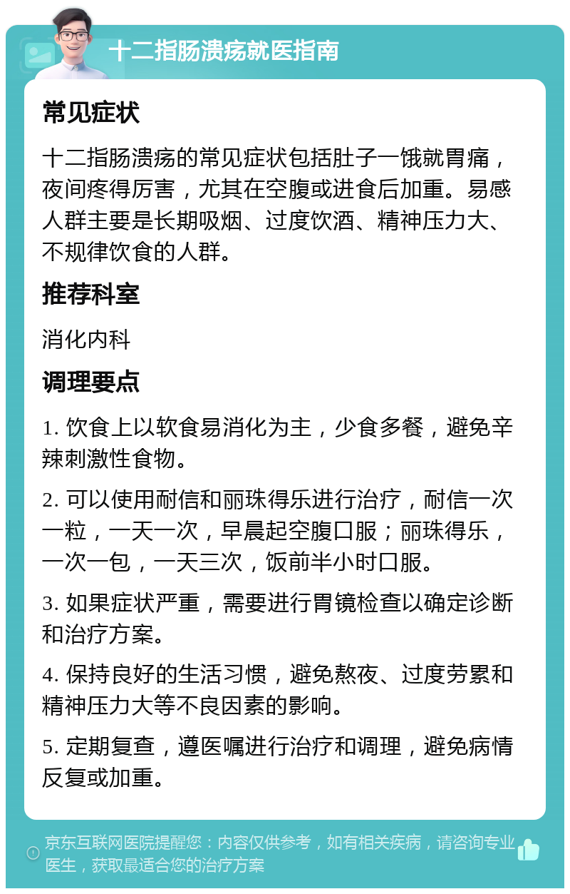 十二指肠溃疡就医指南 常见症状 十二指肠溃疡的常见症状包括肚子一饿就胃痛，夜间疼得厉害，尤其在空腹或进食后加重。易感人群主要是长期吸烟、过度饮酒、精神压力大、不规律饮食的人群。 推荐科室 消化内科 调理要点 1. 饮食上以软食易消化为主，少食多餐，避免辛辣刺激性食物。 2. 可以使用耐信和丽珠得乐进行治疗，耐信一次一粒，一天一次，早晨起空腹口服；丽珠得乐，一次一包，一天三次，饭前半小时口服。 3. 如果症状严重，需要进行胃镜检查以确定诊断和治疗方案。 4. 保持良好的生活习惯，避免熬夜、过度劳累和精神压力大等不良因素的影响。 5. 定期复查，遵医嘱进行治疗和调理，避免病情反复或加重。