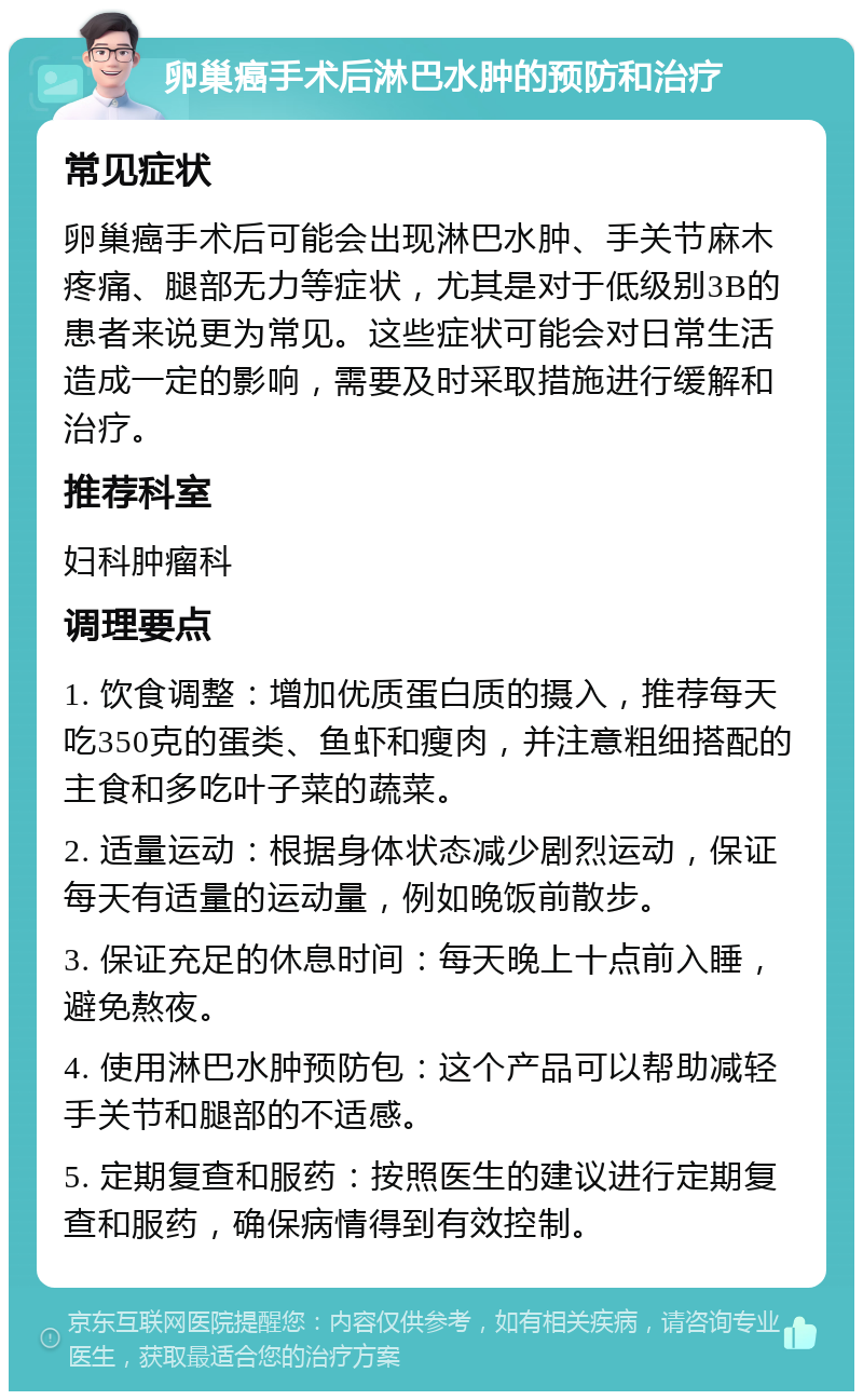 卵巢癌手术后淋巴水肿的预防和治疗 常见症状 卵巢癌手术后可能会出现淋巴水肿、手关节麻木疼痛、腿部无力等症状，尤其是对于低级别3B的患者来说更为常见。这些症状可能会对日常生活造成一定的影响，需要及时采取措施进行缓解和治疗。 推荐科室 妇科肿瘤科 调理要点 1. 饮食调整：增加优质蛋白质的摄入，推荐每天吃350克的蛋类、鱼虾和瘦肉，并注意粗细搭配的主食和多吃叶子菜的蔬菜。 2. 适量运动：根据身体状态减少剧烈运动，保证每天有适量的运动量，例如晚饭前散步。 3. 保证充足的休息时间：每天晚上十点前入睡，避免熬夜。 4. 使用淋巴水肿预防包：这个产品可以帮助减轻手关节和腿部的不适感。 5. 定期复查和服药：按照医生的建议进行定期复查和服药，确保病情得到有效控制。