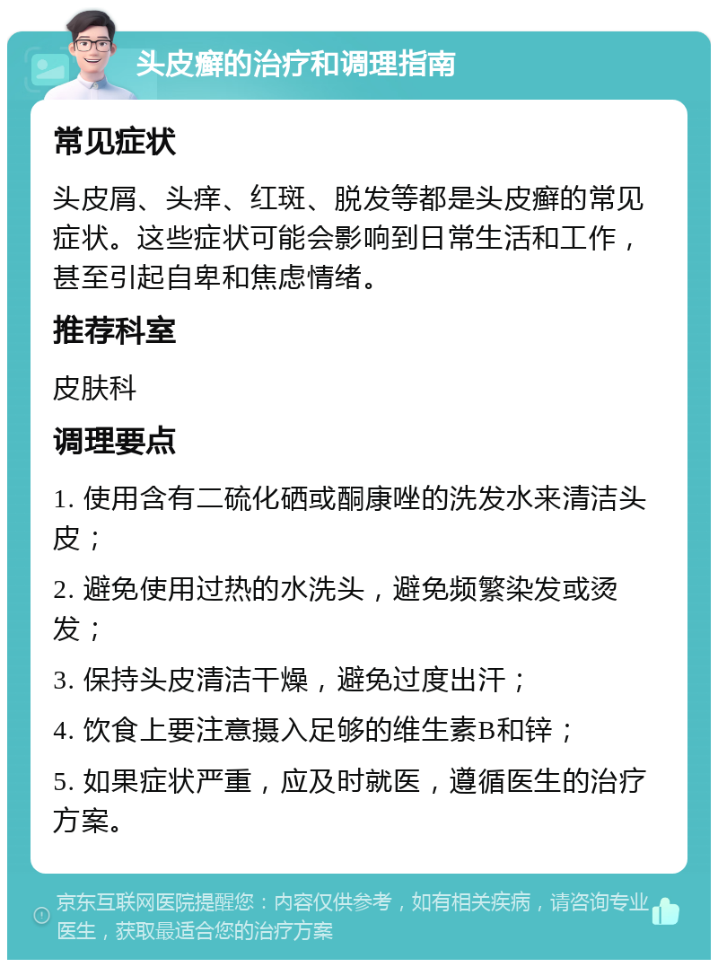 头皮癣的治疗和调理指南 常见症状 头皮屑、头痒、红斑、脱发等都是头皮癣的常见症状。这些症状可能会影响到日常生活和工作，甚至引起自卑和焦虑情绪。 推荐科室 皮肤科 调理要点 1. 使用含有二硫化硒或酮康唑的洗发水来清洁头皮； 2. 避免使用过热的水洗头，避免频繁染发或烫发； 3. 保持头皮清洁干燥，避免过度出汗； 4. 饮食上要注意摄入足够的维生素B和锌； 5. 如果症状严重，应及时就医，遵循医生的治疗方案。