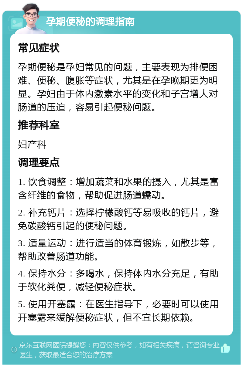 孕期便秘的调理指南 常见症状 孕期便秘是孕妇常见的问题，主要表现为排便困难、便秘、腹胀等症状，尤其是在孕晚期更为明显。孕妇由于体内激素水平的变化和子宫增大对肠道的压迫，容易引起便秘问题。 推荐科室 妇产科 调理要点 1. 饮食调整：增加蔬菜和水果的摄入，尤其是富含纤维的食物，帮助促进肠道蠕动。 2. 补充钙片：选择柠檬酸钙等易吸收的钙片，避免碳酸钙引起的便秘问题。 3. 适量运动：进行适当的体育锻炼，如散步等，帮助改善肠道功能。 4. 保持水分：多喝水，保持体内水分充足，有助于软化粪便，减轻便秘症状。 5. 使用开塞露：在医生指导下，必要时可以使用开塞露来缓解便秘症状，但不宜长期依赖。