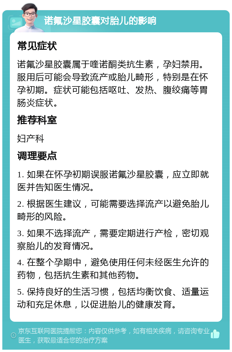 诺氟沙星胶囊对胎儿的影响 常见症状 诺氟沙星胶囊属于喹诺酮类抗生素，孕妇禁用。服用后可能会导致流产或胎儿畸形，特别是在怀孕初期。症状可能包括呕吐、发热、腹绞痛等胃肠炎症状。 推荐科室 妇产科 调理要点 1. 如果在怀孕初期误服诺氟沙星胶囊，应立即就医并告知医生情况。 2. 根据医生建议，可能需要选择流产以避免胎儿畸形的风险。 3. 如果不选择流产，需要定期进行产检，密切观察胎儿的发育情况。 4. 在整个孕期中，避免使用任何未经医生允许的药物，包括抗生素和其他药物。 5. 保持良好的生活习惯，包括均衡饮食、适量运动和充足休息，以促进胎儿的健康发育。