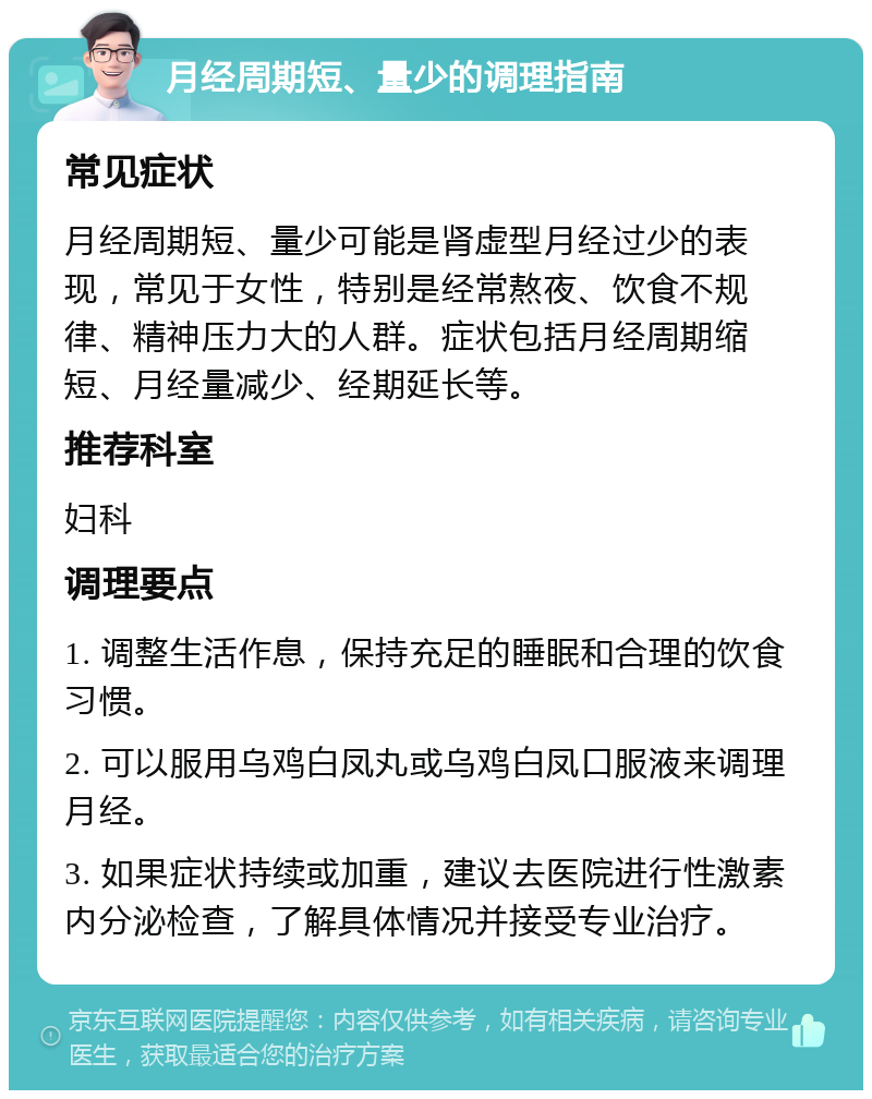 月经周期短、量少的调理指南 常见症状 月经周期短、量少可能是肾虚型月经过少的表现，常见于女性，特别是经常熬夜、饮食不规律、精神压力大的人群。症状包括月经周期缩短、月经量减少、经期延长等。 推荐科室 妇科 调理要点 1. 调整生活作息，保持充足的睡眠和合理的饮食习惯。 2. 可以服用乌鸡白凤丸或乌鸡白凤口服液来调理月经。 3. 如果症状持续或加重，建议去医院进行性激素内分泌检查，了解具体情况并接受专业治疗。