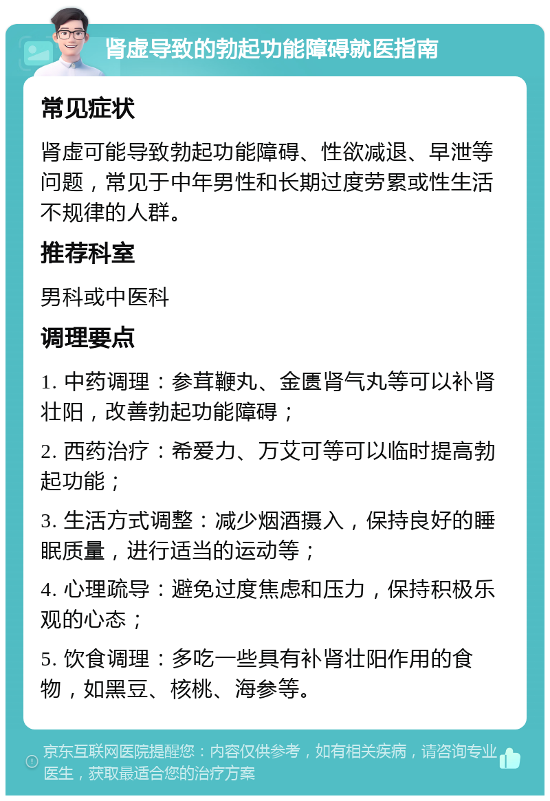 肾虚导致的勃起功能障碍就医指南 常见症状 肾虚可能导致勃起功能障碍、性欲减退、早泄等问题，常见于中年男性和长期过度劳累或性生活不规律的人群。 推荐科室 男科或中医科 调理要点 1. 中药调理：参茸鞭丸、金匮肾气丸等可以补肾壮阳，改善勃起功能障碍； 2. 西药治疗：希爱力、万艾可等可以临时提高勃起功能； 3. 生活方式调整：减少烟酒摄入，保持良好的睡眠质量，进行适当的运动等； 4. 心理疏导：避免过度焦虑和压力，保持积极乐观的心态； 5. 饮食调理：多吃一些具有补肾壮阳作用的食物，如黑豆、核桃、海参等。