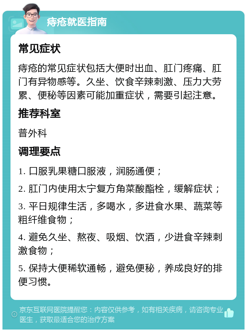 痔疮就医指南 常见症状 痔疮的常见症状包括大便时出血、肛门疼痛、肛门有异物感等。久坐、饮食辛辣刺激、压力大劳累、便秘等因素可能加重症状，需要引起注意。 推荐科室 普外科 调理要点 1. 口服乳果糖口服液，润肠通便； 2. 肛门内使用太宁复方角菜酸酯栓，缓解症状； 3. 平日规律生活，多喝水，多进食水果、蔬菜等粗纤维食物； 4. 避免久坐、熬夜、吸烟、饮酒，少进食辛辣刺激食物； 5. 保持大便稀软通畅，避免便秘，养成良好的排便习惯。