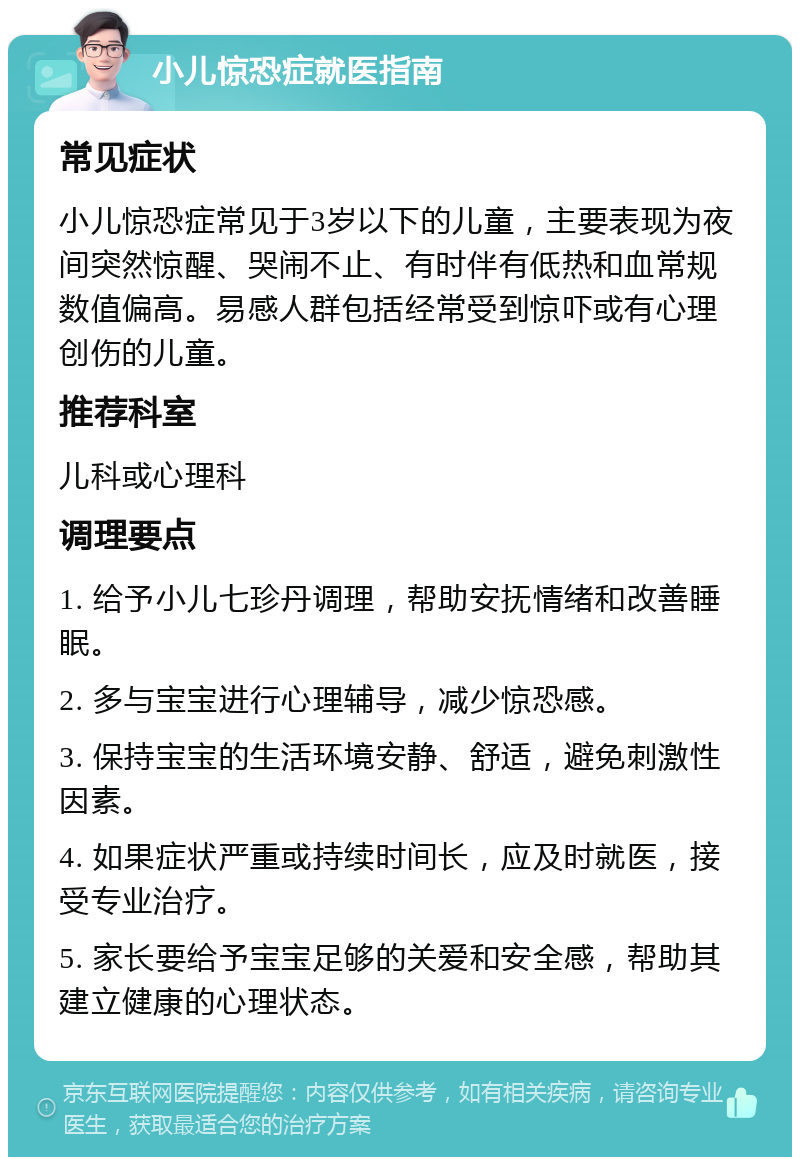 小儿惊恐症就医指南 常见症状 小儿惊恐症常见于3岁以下的儿童，主要表现为夜间突然惊醒、哭闹不止、有时伴有低热和血常规数值偏高。易感人群包括经常受到惊吓或有心理创伤的儿童。 推荐科室 儿科或心理科 调理要点 1. 给予小儿七珍丹调理，帮助安抚情绪和改善睡眠。 2. 多与宝宝进行心理辅导，减少惊恐感。 3. 保持宝宝的生活环境安静、舒适，避免刺激性因素。 4. 如果症状严重或持续时间长，应及时就医，接受专业治疗。 5. 家长要给予宝宝足够的关爱和安全感，帮助其建立健康的心理状态。