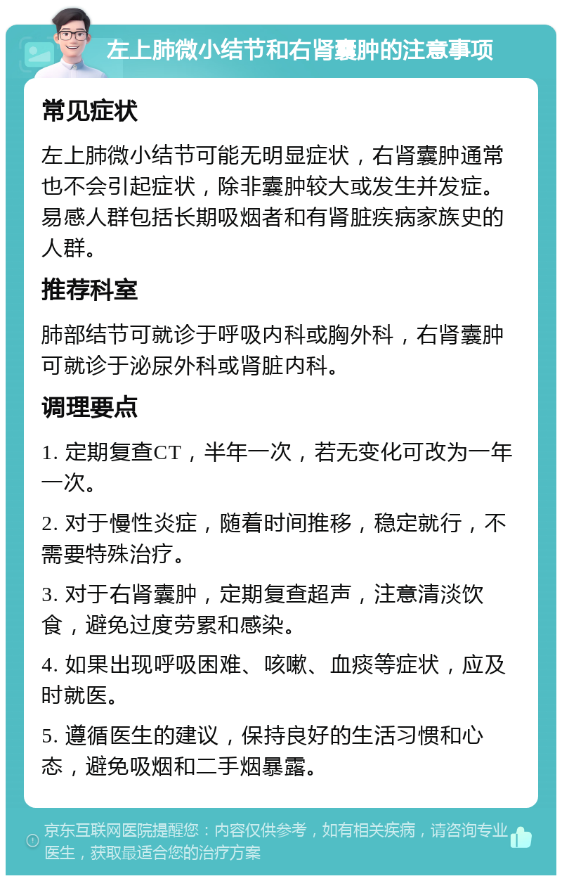 左上肺微小结节和右肾囊肿的注意事项 常见症状 左上肺微小结节可能无明显症状，右肾囊肿通常也不会引起症状，除非囊肿较大或发生并发症。易感人群包括长期吸烟者和有肾脏疾病家族史的人群。 推荐科室 肺部结节可就诊于呼吸内科或胸外科，右肾囊肿可就诊于泌尿外科或肾脏内科。 调理要点 1. 定期复查CT，半年一次，若无变化可改为一年一次。 2. 对于慢性炎症，随着时间推移，稳定就行，不需要特殊治疗。 3. 对于右肾囊肿，定期复查超声，注意清淡饮食，避免过度劳累和感染。 4. 如果出现呼吸困难、咳嗽、血痰等症状，应及时就医。 5. 遵循医生的建议，保持良好的生活习惯和心态，避免吸烟和二手烟暴露。