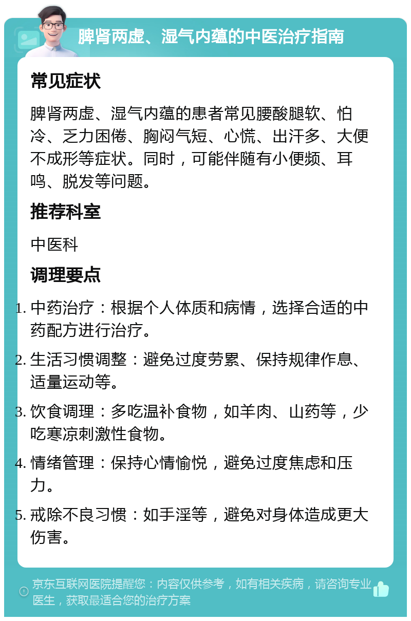 脾肾两虚、湿气内蕴的中医治疗指南 常见症状 脾肾两虚、湿气内蕴的患者常见腰酸腿软、怕冷、乏力困倦、胸闷气短、心慌、出汗多、大便不成形等症状。同时，可能伴随有小便频、耳鸣、脱发等问题。 推荐科室 中医科 调理要点 中药治疗：根据个人体质和病情，选择合适的中药配方进行治疗。 生活习惯调整：避免过度劳累、保持规律作息、适量运动等。 饮食调理：多吃温补食物，如羊肉、山药等，少吃寒凉刺激性食物。 情绪管理：保持心情愉悦，避免过度焦虑和压力。 戒除不良习惯：如手淫等，避免对身体造成更大伤害。