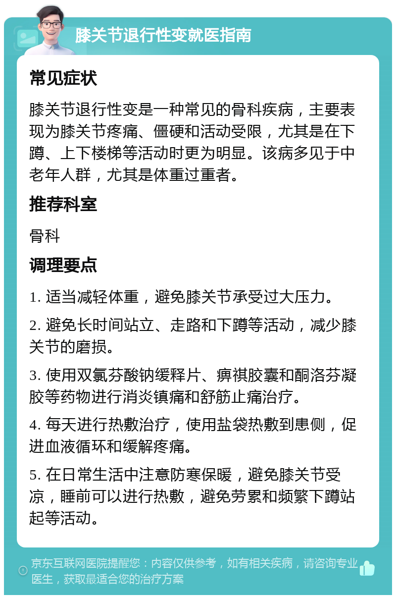 膝关节退行性变就医指南 常见症状 膝关节退行性变是一种常见的骨科疾病，主要表现为膝关节疼痛、僵硬和活动受限，尤其是在下蹲、上下楼梯等活动时更为明显。该病多见于中老年人群，尤其是体重过重者。 推荐科室 骨科 调理要点 1. 适当减轻体重，避免膝关节承受过大压力。 2. 避免长时间站立、走路和下蹲等活动，减少膝关节的磨损。 3. 使用双氯芬酸钠缓释片、痹祺胶囊和酮洛芬凝胶等药物进行消炎镇痛和舒筋止痛治疗。 4. 每天进行热敷治疗，使用盐袋热敷到患侧，促进血液循环和缓解疼痛。 5. 在日常生活中注意防寒保暖，避免膝关节受凉，睡前可以进行热敷，避免劳累和频繁下蹲站起等活动。