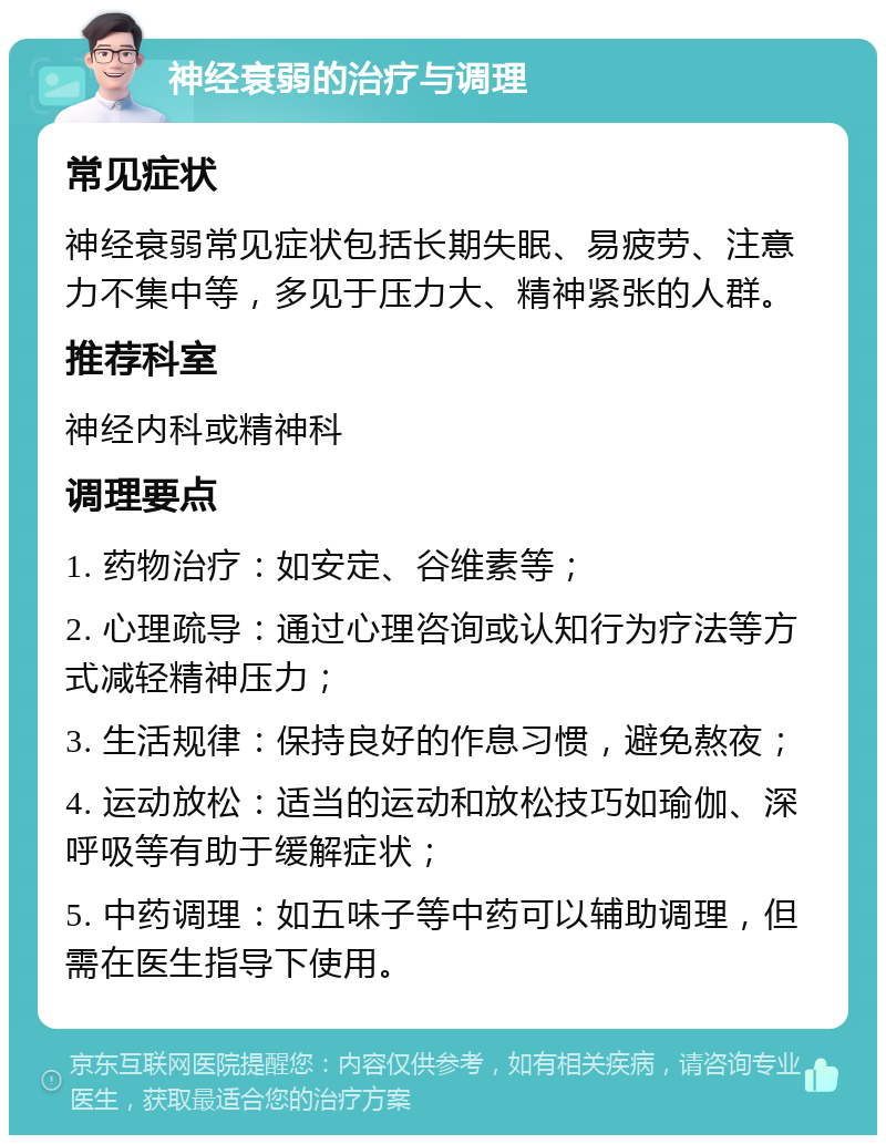 神经衰弱的治疗与调理 常见症状 神经衰弱常见症状包括长期失眠、易疲劳、注意力不集中等，多见于压力大、精神紧张的人群。 推荐科室 神经内科或精神科 调理要点 1. 药物治疗：如安定、谷维素等； 2. 心理疏导：通过心理咨询或认知行为疗法等方式减轻精神压力； 3. 生活规律：保持良好的作息习惯，避免熬夜； 4. 运动放松：适当的运动和放松技巧如瑜伽、深呼吸等有助于缓解症状； 5. 中药调理：如五味子等中药可以辅助调理，但需在医生指导下使用。