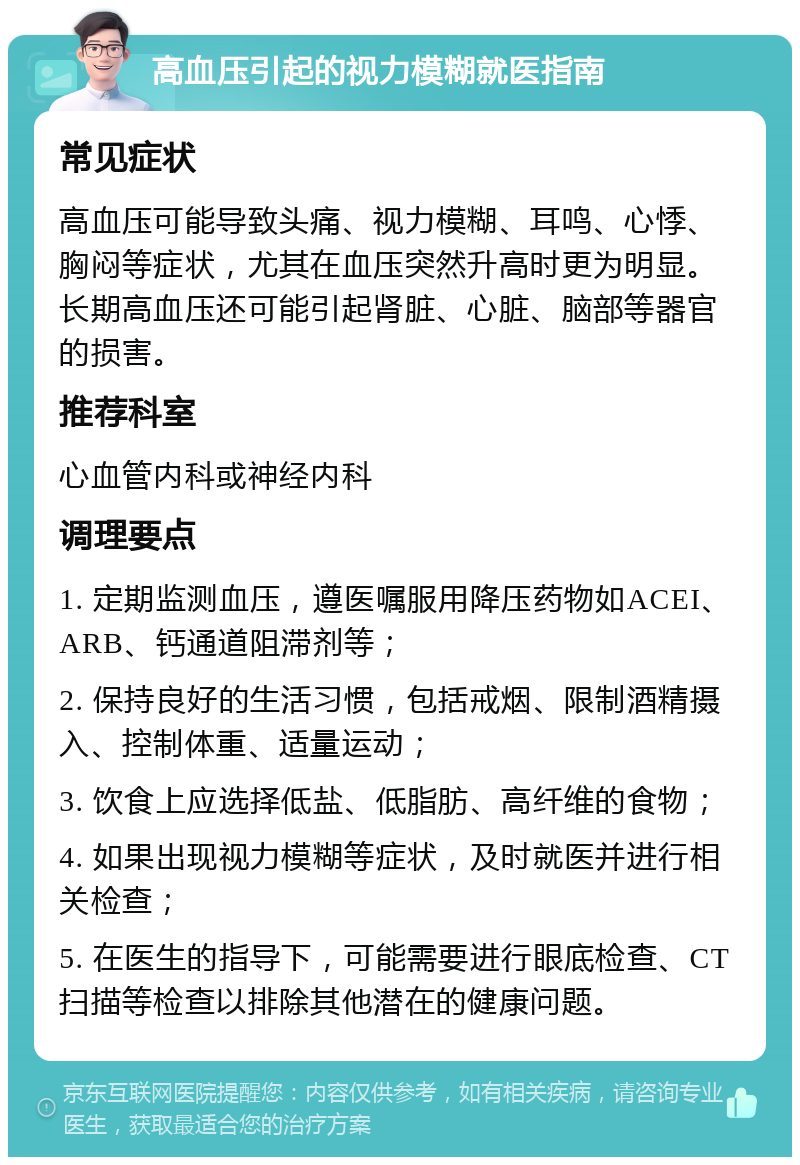 高血压引起的视力模糊就医指南 常见症状 高血压可能导致头痛、视力模糊、耳鸣、心悸、胸闷等症状，尤其在血压突然升高时更为明显。长期高血压还可能引起肾脏、心脏、脑部等器官的损害。 推荐科室 心血管内科或神经内科 调理要点 1. 定期监测血压，遵医嘱服用降压药物如ACEI、ARB、钙通道阻滞剂等； 2. 保持良好的生活习惯，包括戒烟、限制酒精摄入、控制体重、适量运动； 3. 饮食上应选择低盐、低脂肪、高纤维的食物； 4. 如果出现视力模糊等症状，及时就医并进行相关检查； 5. 在医生的指导下，可能需要进行眼底检查、CT扫描等检查以排除其他潜在的健康问题。