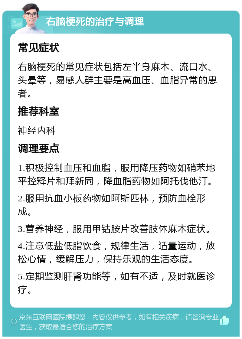 右脑梗死的治疗与调理 常见症状 右脑梗死的常见症状包括左半身麻木、流口水、头晕等，易感人群主要是高血压、血脂异常的患者。 推荐科室 神经内科 调理要点 1.积极控制血压和血脂，服用降压药物如硝苯地平控释片和拜新同，降血脂药物如阿托伐他汀。 2.服用抗血小板药物如阿斯匹林，预防血栓形成。 3.营养神经，服用甲钴胺片改善肢体麻木症状。 4.注意低盐低脂饮食，规律生活，适量运动，放松心情，缓解压力，保持乐观的生活态度。 5.定期监测肝肾功能等，如有不适，及时就医诊疗。