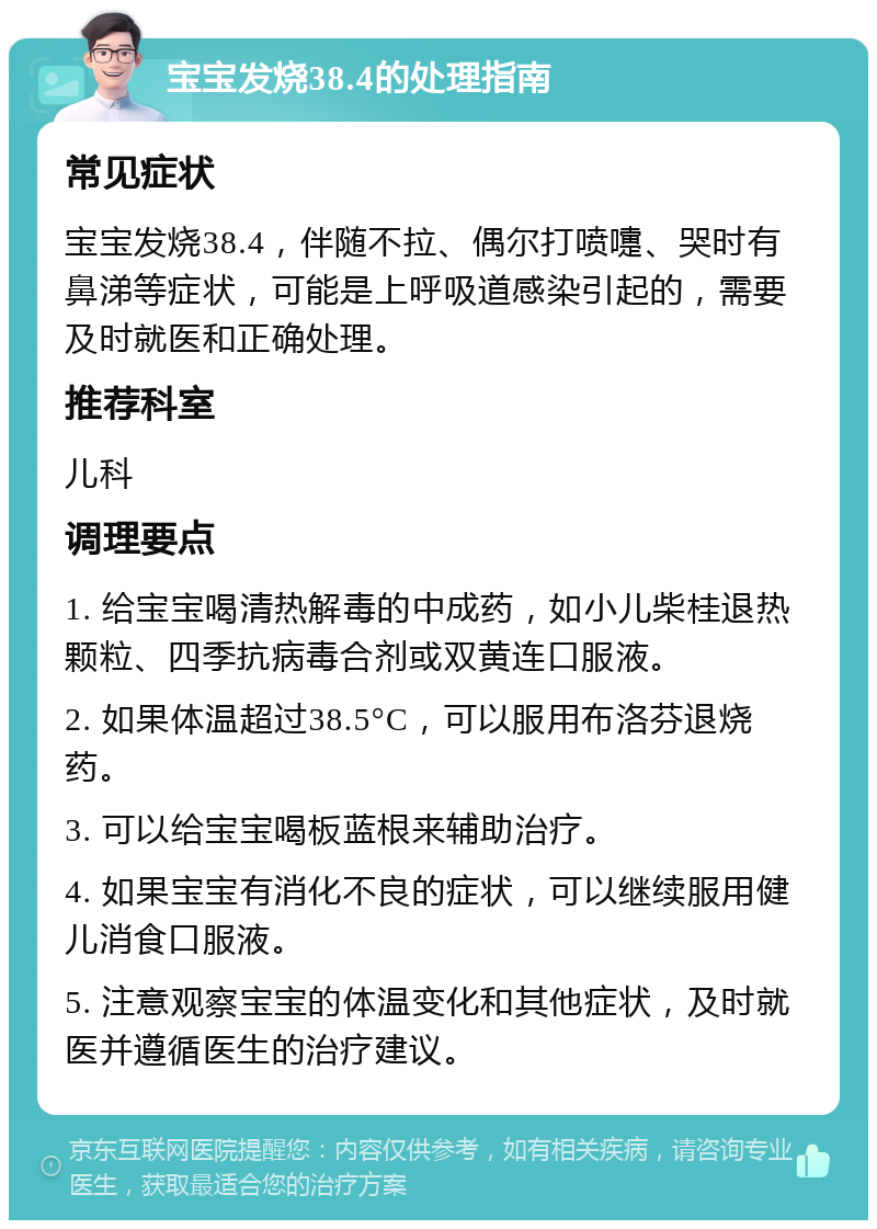 宝宝发烧38.4的处理指南 常见症状 宝宝发烧38.4，伴随不拉、偶尔打喷嚏、哭时有鼻涕等症状，可能是上呼吸道感染引起的，需要及时就医和正确处理。 推荐科室 儿科 调理要点 1. 给宝宝喝清热解毒的中成药，如小儿柴桂退热颗粒、四季抗病毒合剂或双黄连口服液。 2. 如果体温超过38.5°C，可以服用布洛芬退烧药。 3. 可以给宝宝喝板蓝根来辅助治疗。 4. 如果宝宝有消化不良的症状，可以继续服用健儿消食口服液。 5. 注意观察宝宝的体温变化和其他症状，及时就医并遵循医生的治疗建议。